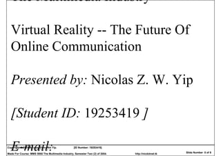 The Multimedia Industry

  Virtual Reality -- The Future Of
  Online Communication

  Presented by: Nicolas Z. W. Yip

  [Student ID: 19253419 ]

  E-mail:
Copyright © 2004 Nicolas Zhen-Wei Yip.            [ID Number: 19253419]

Made For Course: MMS 5950 The Multimedia Industry, Semester Two (2) of 2004.   http://nicdotnet.tk   Slide Number 0 of 9
 
