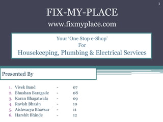 1

                      FIX-MY-PLACE
                       www.fixmyplace.com
                           Your ‘One Stop e-Shop’
                                    For
        Housekeeping, Plumbing & Electrical Services


Presented By

  1.   Vivek Band          -      07
  2.   Bhushan Baragade    -      08
  3.   Karan Bhagatwala    -      09
  4.   Ravish Bhasin       -      10
  5.   Aishwarya Bhavsar   -      11
  6.   Harshit Bhinde      -      12
 