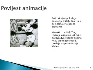 13. lipnja 2014.Multimedijski sustavi 3
Prvi primjeri pokušaja
animacije zabilježeni su u
pećinama,crtajući na
zidovima
Kineski izumitelj Ting
Huan je napravio još prije
gotovo dvije tisuće godina
neku vrstu zoetropea,
uređaja za prikazivanje
sličica
 
