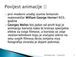  prvi moderni uređaj izumio britanski
matematičar William George Horner1833.
godine
 Georges Melies bio jedan od prvih koji je
animaciju koristio kako bi kreirao specijalne
efekte za svoje filmove, a koristio se stop
motion tehnikom koju je slučajno otkrio na
setu svojih filmova (brza izmjena niza
fotografija stvarala je dojam pokreta).
13. lipnja 2014.Multimedijski sustavi 4
 