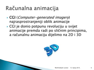  CGI (Computer-generated imagery)
najrasprostranjeniji oblik animacije
 CGI je donio potpunu revoluciju u svijet
animacije premda radi po sličnim principima,
a računalnu animaciju dijelimo na 2D i 3D
13. lipnja 2014.Multimedijski sustavi 6
 