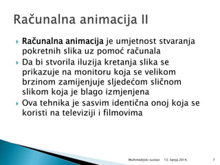  Računalna animacija je umjetnost stvaranja
pokretnih slika uz pomoć računala
 Da bi stvorila iluzija kretanja slika se
prikazuje na monitoru koja se velikom
brzinom zamijenjuje sljedećom sličnom
slikom koja je blago izmjenjena
 Ova tehnika je sasvim identična onoj koja se
koristi na televiziji i filmovima
13. lipnja 2014.Multimedijski sustavi 7
 
