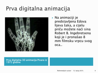Prva digitalna 3D animacija Pixara iz
1972 godine
 Na animaciji je
predstavljena Edova
lijeva šaka, a cijelu
priču možete naći sina
Robert B. Ingebretsena
koji je i pronašao 8
mm filmsku vrpcu svog
oca..
13. lipnja 2014.Multimedijski sustavi 9
 