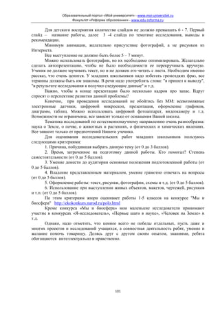 Образовательный портал «Мой университет» - www.moi-universitet.ru
                     Факультет «Реформа образования» - www.edu-reforma.ru

        Для детского восприятия количество слайдов не должно превышать 6 - 7. Первый
слайд – название работы, далее 3 -4 слайда по тематике исследования, выводы и
рекомендации.
        Минимум анимации, желательно присутствие фотографий, а не рисунков из
Интернета.
        Все выступление не должно быть более 5 – 7 минут.
        Можно использовать фотографии, но их необходимо оптимизировать. Желательно
сделать автопрезентацию, чтобы не было необходимости ее перекручивать вручную.
Ученик не должен заучивать текст, но и не должен его читать с листа. Необходим именно
рассказ, что очень ценится. У младших школьников надо избегать громоздких фраз, все
термины должны быть им знакомы. В речи надо употреблять слова: "я пришел к выводу",
"в результате исследования я получил следующие данные" и т.д.
        Важно, чтобы в конце презентации было несколько кадров про запас. Вдруг
спросят о перспективе развития данной проблемы?
        Конечно, при проведении исследований не обойтись без ММ: всевозможные
электронные датчики, цифровой микроскоп, презентация, оформление графиков,
диаграмм, таблиц. Можно использовать цифровой фотоаппарат, видеокамеру и т.д.
Возможности не ограничены, все зависит только от оснащения Вашей школы.
        Тематика исследований по естественнонаучному направлению очень разнообразна:
наука о Земле, о почве, о животных и растениях, о физических и химических явлениях.
Все зависит только от предпочтений Вашего ученика.
        Для оценивания исследовательских работ младших школьников пользуюсь
следующими критериями:
        1. Причина, побудившая выбрать данную тему (от 0 до 3 баллов).
        2. Время, затраченное на подготовку данной работы. Кто помогал? Степень
самостоятельности (от 0 до 5 баллов).
        3. Умение донести до аудитории основные положения подготовленной работы (от
0 до 5 баллов).
        4. Владение представленным материалом, умение грамотно отвечать на вопросы
(от 0 до 5 баллов).
        5. Оформление работы: текст, рисунки, фотографии, схемы и т.д. (от 0 до 5 баллов).
        6. Использование при выступлении живых объектов, макетов, чертежей, рисунков
и т.п. (от 0 до 5 баллов).
        По этим критериям жюри оценивает работы 1-5 классов на конкурсе "Мы и
биосфера" http://ekokonkurs.narod.ru/polo.html
        Кроме конкурса «Мы и биосфера» мои маленькие исследователи принимают
участие в конкурсах «Я-исследователь», «Первые шаги в науке», «Человек на Земле» и
т.д.
        Однако, надо отметить, что ценнее всего не победы отдельных, пусть даже и
многих проектов и исследований учащихся, а совместная деятельность ребят, умение и
желание помочь товарищу. Делясь друг с другом своим опытом, знаниями, ребята
обогащаются интеллектуально и нравственно.




                                              101
 