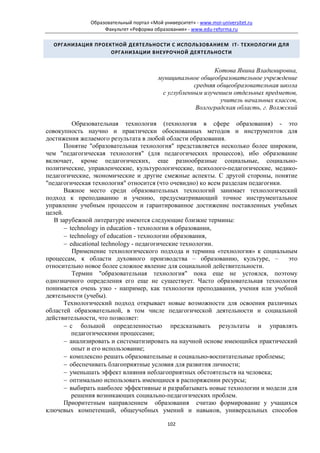 Образовательный портал «Мой университет» - www.moi-universitet.ru
                    Факультет «Реформа образования» - www.edu-reforma.ru

  ОРГАНИЗАЦИЯ ПРОЕКТНОЙ ДЕЯТЕЛЬНОСТИ С ИСПОЛЬЗОВАНИЕМ IT- ТЕХНОЛОГИИ ДЛЯ
                   ОРГАНИЗАЦИИ ВНЕУРОЧНОЙ ДЕЯТЕЛЬНОСТИ


                                                             Котова Янина Владимировна,
                                          муниципальное общеобразовательное учреждение
                                                      средняя общеобразовательная школа
                                           с углубленным изучением отдельных предметов,
                                                               учитель начальных классов,
                                                       Волгоградская область, г. Волжский

          Образовательная технология (технология в сфере образования) - это
совокупность научно и практически обоснованных методов и инструментов для
достижения желаемого результата в любой области образования.
       Понятие "образовательная технология" представляется несколько более широким,
чем "педагогическая технология" (для педагогических процессов), ибо образование
включает, кроме педагогических, еще разнообразные социальные, социально-
политические, управленческие, культурологические, психолого-педагогические, медико-
педагогические, экономические и другие смежные аспекты. С другой стороны, понятие
"педагогическая технология" относится (что очевидно) ко всем разделам педагогики.
       Важное место среди образовательных технологий занимает технологический
подход к преподаванию и учению, предусматривающий точное инструментальное
управление учебным процессом и гарантированное достижение поставленных учебных
целей.
   В зарубежной литературе имеются следующие близкие термины:
       − technology in education - технологии в образовании,
       − technology of education - технологии образования,
       − educational technology - педагогические технологии.
          Применение технологического подхода и термина «технология» к социальным
процессам, к области духовного производства – образованию, культуре, –            это
относительно новое более сложное явление для социальной действительности.
          Термин "образовательная технология" пока еще не устоялся, поэтому
однозначного определения его еще не существует. Часто образовательная технология
понимается очень узко - например, как технология преподавания, учения или учебной
деятельности (учебы).
       Технологический подход открывает новые возможности для освоения различных
областей образовательной, в том числе педагогической деятельности и социальной
действительности, что позволяет:
       − с большой определенностью предсказывать результаты и управлять
          педагогическими процессами;
       − анализировать и систематизировать на научной основе имеющийся практический
          опыт и его использование;
       − комплексно решать образовательные и социально-воспитательные проблемы;
       − обеспечивать благоприятные условия для развития личности;
       − уменьшать эффект влияния неблагоприятных обстоятельств на человека;
       − оптимально использовать имеющиеся в распоряжении ресурсы;
       − выбирать наиболее эффективные и разрабатывать новые технологии и модели для
          решения возникающих социально-педагогических проблем.
       Приоритетным направлением образования считаю формирование у учащихся
ключевых компетенций, общеучебных умений и навыков, универсальных способов

                                             102
 
