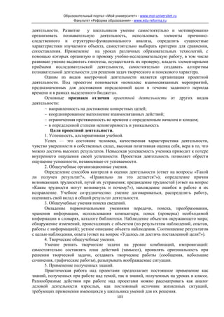 Образовательный портал «Мой университет» - www.moi-universitet.ru
                    Факультет «Реформа образования» - www.edu-reforma.ru

деятельности. Развитие     у школьников умение самостоятельно и мотивированно
организовать познавательную деятельность, использовать элементы причинно-
следственного и структурно-функционального анализа, определять сущностные
характеристики изучаемого объекта, самостоятельно выбирать критерии для сравнения,
сопоставления. Применение на уроках различных образовательных технологий, с
помощью которых организую и провожу учебно-исследовательскую работу, в том числе
развиваю умение выдвигать гипотезы, осуществлять их проверку, владеть элементарными
приёмами исследовательской деятельности, самостоятельно создавать алгоритмы
познавательной деятельности для решения задач творческого и поискового характера.
      Одним из видов внеурочной деятельности является организация проектной
деятельности. Под проектом понимается «комплекс взаимосвязанных мероприятий,
предназначенных для достижения определенной цели в течение заданного периода
времени и в рамках выделенного бюджета».
      Основные признаки отличия проектной деятельности от других видов
деятельности:
      − направленность на достижение конкретных целей;
      − координированное выполнение взаимосвязанных действий;
      − ограниченная протяженность во времени с определенным началом и концом;
      − в определенной степени неповторимость и уникальность
         Цели проектной деятельности.
      1. Успешность, альтернативная учебной.
      Успех — это состояние человека, качественная характеристика деятельности,
чувство уверенности в собственных силах, высокая позитивная оценка себя, вера в то, что
можно достичь высоких результатов. Невысокая успеваемость ученика приводит к потере
внутреннего ощущения своей успешности. Проектная деятельность позволяет обрести
ощущение успешности, независящее от успеваемости.
      2. Общеучебные организационные умения.
      Определение способов контроля и оценки деятельности (ответ на вопросы «Такой
ли получен результат?», «Правильно ли это делается?»); определение причин
возникающих трудностей, путей их устранения; предвидение трудностей (ответ на вопрос
«Какие трудности могут возникнуть и почему?»), нахождение ошибок в работе и их
исправление. Учебное сотрудничество: умение договариваться, распределять работу,
оценивать свой вклад и общий результат деятельности.
      3. Общеучебные умения поиска сведений.
      Овладение первоначальными умениями передачи, поиска, преобразования,
хранения информации, использования компьютера; поиск (проверка) необходимой
информации в словарях, каталоге библиотеки. Наблюдение объектов окружающего мира;
обнаружение изменений, происходящих с объектом (по результатам наблюдений, опытов,
работы с информацией); устное описание объекта наблюдения. Соотношение результатов
с целью наблюдения, опыта (ответ на вопрос «Удалось ли достичь поставленной цели?»).
      4. Творческие общеучебные умения.
      Умение решать творческие задачи на уровне комбинаций, импровизаций:
самостоятельно составлять план действий (замысел), проявлять оригинальность при
решении творческой задачи, создавать творческие работы (сообщения, небольшие
сочинения, графические работы), разыгрывать воображаемые ситуации.
      5. Применение полученных знаний.
      Практическая работа над проектами предполагает постоянное применение как
знаний, полученных при работе над темой, так и знаний, полученных на уроках в классе.
Разнообразные действия при работе над проектами можно рассматривать как аналог
деловой деятельности взрослых, как постоянный источник жизненных ситуаций,
требующих применения имеющихся у школьника умений для их решения.
                                             103
 