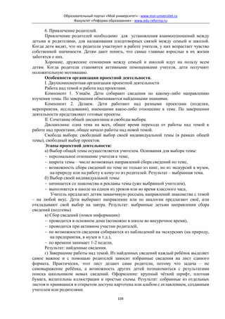 Образовательный портал «Мой университет» - www.moi-universitet.ru
                    Факультет «Реформа образования» - www.edu-reforma.ru

      6. Привлечение родителей.
      Привлечение родителей необходимо для установления взаимоотношений между
детьми и родителями, для налаживания плодотворных связей между семьей и школой.
Когда дети видят, что их родители участвуют в работе учителя, у них возрастает чувство
собственной значимости. Детям дают понять, что самые главные взрослые в их жизни
заботятся о них.
      Хорошие, дружеские отношения между семьей и школой идут на пользу всем
детям. Когда родители становятся активными помощниками учителя, дети получают
положительную мотивацию.
      Особенности организации проектной деятельности.
      I. Двухкомпонентная организация проектной деятельности
      Работа над темой и работа над проектами.
      Компонент 1. Узнаём. Дети собирают сведения по какому-либо направлению
изучения темы. По завершении обмениваются найденными знаниями.
      Компонент 2. Делаем. Дети работают над разными проектами (поделки,
мероприятия, исследования), имеющими какое-либо отношение к теме. По завершении
деятельности представляют готовые проекты.
      II. Сочетание общей дисциплины и свободы выбора.
      Дисциплина: одна тема на всех, общее время перехода от работы над темой к
работе над проектами, общее начало работы над новой темой.
      Свобода выбора: свободный выбор своей индивидуальной темы (в рамках общей
темы), свободный выбор проектов.
      Этапы проектной деятельности:
      а) Выбор общей темы осуществляется учителем. Основания для выбора темы:
      − персональное отношение учителя к теме,
      − широта темы – число возможных направлений сбора сведений по теме,
      − возможность сбора сведений по теме не только из книг, но из экскурсий в музеи,
          на природу или на работу к кому-то из родителей. Результат – выбранная тема.
      б) Выбор своей индивидуальной темы:
      − начинается со знакомства и рекламы темы (уже выбранной учителем),
      − выполняется в школе на одном из уроков или во время классного часа,
          Учитель предлагает детям заманчивую россыпь направлений знакомства с темой
– на любой вкус. Дети выбирают направление или по аналогии предлагают своё, или
откладывают свой выбор на завтра. Результат: выбранные детьми направления сбора
сведений (подтемы)
      в) Сбор сведений (поиск информации):
      − проводится в основном дома (возможно в школе во внеурочное время),
      − проводится при активном участии родителей,
      − по возможности сведения собираются из наблюдений на экскурсиях (на природу,
          на предприятия, в музеи и т.д.),
      − по времени занимает 1-2 недели,
      Результат: найденные сведения.
      г) Завершение работы над темой. Из найденных сведений каждый ребёнок выделяет
самое важное и с помощью родителей заносит избранные сведения на лист единого
формата. Практически, этот лист делают сами родители, потому что задача – не
самовыражение ребёнка, а возможность других детей познакомиться с результатами
поиска школьником новых сведений. Оформление: крупный чёткий шрифт, плотная
бумага, желательны иллюстрации и простые схемы. Результат: собранные из отдельных
листов и хранящиеся в открытом доступе картотека или альбом с оглавлением, созданным
учителем или родителями.
                                             104
 