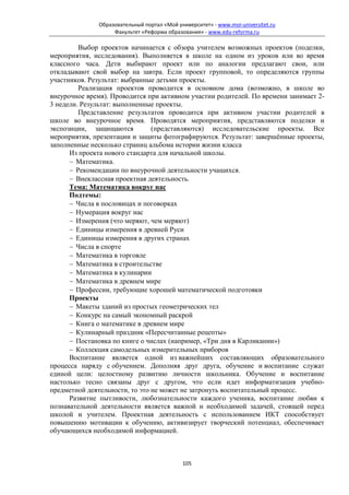 Образовательный портал «Мой университет» - www.moi-universitet.ru
                   Факультет «Реформа образования» - www.edu-reforma.ru

         Выбор проектов начинается с обзора учителем возможных проектов (поделки,
мероприятия, исследования). Выполняется в школе на одном из уроков или во время
классного часа. Дети выбирают проект или по аналогии предлагают свои, или
откладывают свой выбор на завтра. Если проект групповой, то определяются группы
участников. Результат: выбранные детьми проекты.
         Реализация проектов проводится в основном дома (возможно, в школе во
внеурочное время). Проводится при активном участии родителей. По времени занимает 2-
3 недели. Результат: выполненные проекты.
         Представление результатов проводится при активном участии родителей в
школе во внеурочное время. Проводятся мероприятия, представляются поделки и
экспозиции, защищаются          (представляются) исследовательские проекты. Все
мероприятия, презентации и защиты фотографируются. Результат: завершённые проекты,
заполненные несколько страниц альбома истории жизни класса
      Из проекта нового стандарта для начальной школы.
      − Математика.
      − Рекомендации по внеурочной деятельности учащихся.
      − Внеклассная проектная деятельность.
      Тема: Математика вокруг нас
      Подтемы:
      − Числа в пословицах и поговорках
      − Нумерация вокруг нас
      − Измерения (что меряют, чем меряют)
      − Единицы измерения в древней Руси
      − Единицы измерения в других странах
      − Числа в спорте
      − Математика в торговле
      − Математика в строительстве
      − Математика в кулинарии
      − Математика в древнем мире
      − Профессии, требующие хорошей математической подготовки
      Проекты
      − Макеты зданий из простых геометрических тел
      − Конкурс на самый экономный раскрой
      − Книга о математике в древнем мире
      − Кулинарный праздник «Пересчитанные рецепты»
      − Постановка по книге о числах (например, «Три дня в Карликании»)
      − Коллекция самодельных измерительных приборов
      Воспитание является одной из важнейших составляющих образовательного
процесса наряду с обучением. Дополняя друг друга, обучение и воспитание служат
единой цели: целостному развитию личности школьника. Обучение и воспитание
настолько тесно связаны друг с другом, что если идет информатизация учебно-
предметной деятельности, то это не может не затронуть воспитательный процесс.
      Развитие пытливости, любознательности каждого ученика, воспитание любви к
познавательной деятельности является важной и необходимой задачей, стоящей перед
школой и учителем. Проектная деятельность с использованием ИКТ способствует
повышению мотивации к обучению, активизирует творческий потенциал, обеспечивает
обучающихся необходимой информацией.



                                            105
 