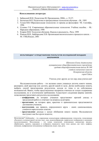 Образовательный портал «Мой университет» - www.moi-universitet.ru
                      Факультет «Реформа образования» - www.edu-reforma.ru

      Использованная литература:

   1. Бабанский Ю.К. Педагогика М, Просвещение, 2004г., с. 33-37.
   2. Беспалько В.П. Педагогика и прогрессивные технологии обучения. - М., 1995.
   3. Гузеев В.В. Образовательная технология: от приема до философии / М.: Сентябрь,
      1996
   4. Селевко Г.К. Современные образовательные технологии: Учебное пособие. – М.:
      Народное образование, 1998
   5. Кларин М.В. Технолгии обучения. Идеалы и реальность.- Рига. 1999
   6. Рожков М.И., Байбородова Л.В. Организация воспитательного процесса в школе. –
      М.: ГИЦ Владос, 2001




       МУЛЬТИМЕДИА* В ПРЕДСТАВЛЕНИИ РЕЗУЛЬТАТОВ ИССЛЕДОВАНИЙ МЛАДШИХ
                                ШКОЛЬНИКОВ


                                                              Шевченко Елена Анатольевна
                                            муниципальное общеобразовательное учреждение
                                                 средняя общеобразовательная школа № 160
                                                                учитель начальных классов
                                                                     Кемеровская область
                                                                              город Тайга

                                            Учитель учит других до тех пор, пока учится сам!

      Исследовательская работа – это желание самих учащихся достичь нового знания,
расширить свой кругозор или достичь другой какой-то цели. Детям необходимо помочь
выбрать способ представления результатов, исходя из темы и их собственных
возможностей. Важно, чтобы представленные материалы отвечали не только содержанию
исследования, но и эстетическим требованиям. Существуют следующие формы занятий,
позволяющие представить результаты исследования:
      − конференции, на которых учащиеся представляют краткий доклад о
         проделанной работе и отвечают на вопросы аудитории;
      − презентации, на которых ярко, красочно и привлекательно представляются
         достижения учеников;
      − выступления, как правило, определенного круга – своих одноклассников,
         учащихся параллельных классов;
      − представление доклада с целью обобщения нового знания. Исследователи
         выступают как бы в роли педагога;
_________________
Мультимедиа* (multimedia) - это современная компьютерная информационная технология, позволяющая
объединить в компьютерной системе текст, звук, видеоизображение, графическое изображение и анимацию
(мультипликацию). Мультимедиа - это сумма технологий, позволяющих компьютеру вводить,
обрабатывать, хранить, передавать и отображать (выводить) такие типы данных, как текст, графика,
анимация, оцифрованные неподвижные изображения, видео, звук, речь.


                                               106
 