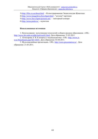 Образовательный портал «Мой университет» - www.moi-universitet.ru
                   Факультет «Реформа образования» - www.edu-reforma.ru

      3) http://filin.vn.ua/about.html - Иллюстрированная Энциклопедия Животных
      4) http://www.lenagold.ru/fon/clipart.html - "детские" картинки
      5) http://www.free-clipart-pictures.net/ - векторный клипарт
      6) http://noise.podst.ru/ - шумотека


      Использованные источники

        1. Использование мультимедиа-технологий в общем среднем образовании .-URL:
http://www.ido.rudn.ru/nfpk/mult/mult1.html. Дата обращения: 31.03.2011.
        2. Кочегарова Л. В. К вопросу о медиадидактике.- URL: http://www.it-
n.ru/Attachment.aspx?Id=10251. Дата обращения: 03.04.2011.
        3. Мультимедийные презентации.- URL: http://www.prezentation.ru/ . Дата
обращения: 21.03.2011.




                                            109
 