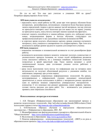 Образовательный портал «Мой университет» - www.moi-universitet.ru
                     Факультет «Реформа образования» - www.edu-reforma.ru

     Но это не всё. Что еще дает учителю и учащимся ММ на уроке?
Попробую сформулировать более четко.

      ММ дает учителю возможность:
      − переложить часть своей работы на ПК, делая при этом процесс обучения более
         интересным, разнообразным, интенсивным: становится более быстрым процесс
         записи определений, теорем и других важных частей материала, так как учителю
         не приходится повторять текст несколько раз (он вывел его на экран), ученику
         не приходится ждать, пока учитель повторит именно нужный ему фрагмент;
      − помогает оценить способности и знания ребенка, понять его, побуждает искать
         новые, нетрадиционные формы и методы обучения, стимулирует его
         профессиональный рост и все дальнейшее освоение возможностей ММ;
      − за короткое время получать объективную картину уровня усвоения изучаемого
         материала у всех учащихся и своевременно его скорректировать. При этом есть
         возможность выбора уровня трудности задания для конкретного ученика.
      ММ дает учащимся:
      − повышение мотивации и познавательной активности за счет разнообразия форм
         работы;
      − возможности включения игрового момента: позволяет получать удовольствие от
         увлекательного процесса познания, не только силой воображения раздвигая
         стены школьного кабинета, но с помощью новейших технологий позволяет
         погрузиться в яркий красочный мир. Такое занятие вызывает у детей
         эмоциональный подъем, даже отстающие ученики охотно работают с
         компьютером;
      − сразу после выполнения теста (когда эта информация еще не потеряла свою
         актуальность) он получает объективный результат с указанием ошибок, что
         невозможно, например, при устном опросе;
      − освоение учащимися современных информационных технологий. На уроках,
         интегрированных с информатикой, ученики овладевают компьютерной
         грамотностью и учатся использовать в работе с материалом разных предметов
         один из наиболее мощных современных универсальных инструментов –
         компьютер. С его помощью они решают уравнения, строят графики, чертежи,
         готовят тексты, рисунки для своих работ. Это – возможность для учащихся
         проявить свои творческие способности.


       Использованные литература и источники

      1. А.В. Овчаров «Информатизация образования как закономерный процесс в
развитии педагогических технологий». http://aeli.altai.ru/nauka/sbornik/2000/ovcharov2.html
использован перевод статьи http://www.ido.rudn.ru/Open/ikt/chrest6.htm
      2. О.П.Окопелов «Процесс обучения в виртуальном образовательном
пространстве». // Информатика и образование, 2001. №3
      3. Медиаобразование как фактор реализации стандартов в образовательной области
"Обществознание" http://www.mediaeducation.ru/publ/bond.shtml
      4. Мультимедиа в образовании http://www.ug.ru/archive/3623
      5. Понятие информационно – коммуникационных технологий – (ИКТ) и их роль в
образовательном процессе. http://www.ido.rudn.ru/nfpk/mult/mult8.html



                                               11
 