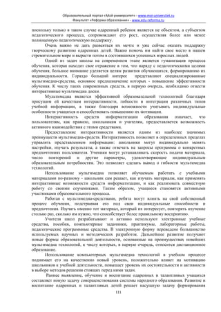 Образовательный портал «Мой университет» - www.moi-universitet.ru
                   Факультет «Реформа образования» - www.edu-reforma.ru

поскольку только в таком случае одаренный ребенок является не объектом, а субъектом
педагогического процесса, сопровождают его рост, осуществляя более или менее
полноценную педагогическую поддержку.
       Очень важно не дать развеяться их мечте и уже сейчас оказать поддержку
творческому развитию одаренных детей. Важно помочь им найти свое место в нашем
стремительном мире и вырасти потом в состоявшихся успешных взрослых людей.
       Одной из задач школы на современном этапе является гуманизация процесса
обучения, которая находит свое отражение в том, что наряду с педагогическими целями
обучения, большое внимание уделяется целям развития обучающихся, формированию их
индивидуальности. Гораздо больший интерес           представляют специализированные
мультимедиа-средства, основное предназначение которых - повышение эффективности
обучения. К числу таких современных средств, в первую очередь, необходимо отнести
интерактивные мультимедиа доски.
       Мультимедиа является эффективной образовательной технологией благодаря
присущим ей качествам интерактивности, гибкости и интеграции различных типов
учебной информации, а также благодаря возможности учитывать индивидуальные
особенности учащихся и способствовать повышению их мотивации.
       Интерактивность средств информатизации образования означает, что
пользователям, как правило, школьникам и учителям, предоставляется возможность
активного взаимодействия с этими средствами.
       Предоставление интерактивности является одним из наиболее значимых
преимуществ мультимедиа-средств. Интерактивность позволяет в определенных пределах
управлять представлением информации: школьники могут индивидуально менять
настройки, изучать результаты, а также отвечать на запросы программы о конкретных
предпочтениях пользователя. Ученики могут устанавливать скорость подачи материала,
число повторений и другие параметры, удовлетворяющие индивидуальным
образовательным потребностям. Это позволяет сделать вывод о гибкости мультимедиа
технологий.
       Использование мультимедиа позволяет обучаемым работать с учебными
материалами по-разному - школьник сам решает, как изучать материалы, как применять
интерактивные возможности средств информатизации, и как реализовать совместную
работу со своими соучениками. Таким образом, учащиеся становятся активными
участниками образовательного процесса.
       Работая с мультимедиа-средствами, ребята могут влиять на свой собственный
процесс обучения, подстраивая его под свои индивидуальные способности и
предпочтения. Изучать именно тот материал, который их интересует, повторять изучение
столько раз, сколько им нужно, что способствует более правильному восприятию.
       Учителя школ разрабатывают и активно используют электронные учебные
средства, пособия, компьютерные задачники, практикумы, лабораторные работы,
педагогические программные средства. В электронную форму переведено большинство
используемых научных и методических разработок. Дальнейшее развитие получают
новые формы образовательной деятельности, основанные на преимуществах новейших
мультимедиа технологий, к числу которых, в первую очередь, относится дистанционное
образование.
       Использование компьютерных мультимедиа технологий в учебном процессе
поднимает его на качественно новый уровень, положительно влияет на мотивацию
школьников к учебной деятельности, повышает уровень их состоятельности и активности
в выборе методов решения стоящих перед ними задач.
       Раннее выявление, обучение и воспитание одаренных и талантливых учащихся
составляет новую задачу совершенствования системы народного образования. Развитие и
воспитание одаренных и талантливых детей решает насущную задачу формирования
                                            111
 