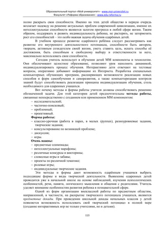 Образовательный портал «Мой университет» - www.moi-universitet.ru
                   Факультет «Реформа образования» - www.edu-reforma.ru

полно раскрыть свои способности. Именно на этих детей общество в первую очередь
возлагает надежду на решение актуальных проблем современной цивилизации, именно их
интеллектуальные способности являются залогом прогресса в любой сфере жизни. Таким
образом, поддержать и развить индивидуальность ребенка, не растерять, не затормозить
рост его способностей – это особо важная задача обучения одарённых детей.
         В учебном процессе развитие одарённого ребёнка следует рассматривать как
развитие его внутреннего деятельностного потенциала, способности быть автором,
творцом, активным созидателем своей жизни, уметь ставить цель, искать способы её
достижения, быть способным к свободному выбору и ответственности за него,
максимально использовать свои способности.
          Сегодня учитель использует в обучении детей ММ компоненты и технологии.
Они обеспечивают целостное образование, позволяют урок наполнить динамикой,
индивидуализировать процесс обучения. Интерактивно дети отвечают на тестовые
вопросы, оперативно добывают информацию из Интернета. Разработка специальных
компьютерных обучающих программ, расширяющих возможности реализации новых
способов и форм самообучения и саморазвития, а также компьютеризация контроля
знаний будут способствовать реализации принципа индивидуализации обучения, столь
необходимого для одаренных учащихся.
         Вот почему методы и формы работы учителя должны способствовать решению
обозначенной задачи. Для этой категории детей предпочтительны методы работы,
связанные непосредственно с созданием или применением ММ компонентов:
      − исследовательский;
      − частично-поисковый;
      − проблемный;
      − проективный.
      Формы работы:
      − классно-урочная (работа в парах, в малых группах), разноуровневые задания,
         творческие задания;
      − консультирование по возникшей проблеме;
      − дискуссия;
      − игры.
      Очень важны:
      − предметные олимпиады;
      − интеллектуальные марафоны;
      − различные конкурсы и викторины;
      − словесные игры и забавы;
      − проекты по различной тематике;
      − ролевые игры;
      − индивидуальные творческие задания.
         Эти методы и формы дают возможность одарённым учащимся выбрать
подходящие формы и виды творческой деятельности. Выявление одаренных детей
проводится уже в начальной школе на основе наблюдений, изучения психологических
особенностей, речи, памяти, логического мышления и общения с родителями. Учитель
уделяет внимание особенностям развития ребенка в познавательной сфере.
         Одной из форм организации внеклассной работы по предметным областям,
направленной, в частности, на раскрытие творческого потенциала учащихся, являются
предметные декады. При проведении школьной декады начальных классов у детей
появляется возможность использовать свой творческий потенциал в полной мере
(создание интерактивных игр не только учителями, но и детьми).

                                            113
 