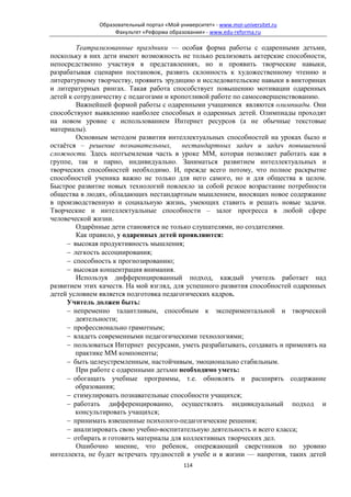 Образовательный портал «Мой университет» - www.moi-universitet.ru
                    Факультет «Реформа образования» - www.edu-reforma.ru

         Театрализованные праздники — особая форма работы с одаренными детьми,
поскольку в них дети имеют возможность не только реализовать актерские способности,
непосредственно участвуя в представлениях, но и проявить творческие навыки,
разрабатывая сценарии постановок, развить склонность к художественному чтению и
литературному творчеству, проявить эрудицию и исследовательские навыки в викторинах
и литературных рингах. Такая работа способствует повышению мотивации одаренных
детей к сотрудничеству с педагогами и кропотливой работе по самосовершенствованию.
         Важнейшей формой работы с одаренными учащимися являются олимпиады. Они
способствуют выявлению наиболее способных и одаренных детей. Олимпиады проходят
на новом уровне с использованием Интернет ресурсов (а не обычные текстовые
материалы).
         Основным методом развития интеллектуальных способностей на уроках было и
остаётся – решение познавательных, нестандартных задач и задач повышенной
сложности. Здесь неотъемлемая часть в уроке ММ, которая позволяет работать как в
группе, так и парно, индивидуально. Заниматься развитием интеллектуальных и
творческих способностей необходимо. И, прежде всего потому, что полное раскрытие
способностей ученика важно не только для него самого, но и для общества в целом.
Быстрое развитие новых технологий повлекло за собой резкое возрастание потребности
общества в людях, обладающих нестандартным мышлением, вносящих новое содержание
в производственную и социальную жизнь, умеющих ставить и решать новые задачи.
Творческие и интеллектуальные способности – залог прогресса в любой сфере
человеческой жизни.
         Одарённые дети становятся не только слушателями, но создателями.
         Как правило, у одаренных детей проявляются:
     − высокая продуктивность мышления;
     − легкость ассоциирования;
     − способность к прогнозированию;
     − высокая концентрация внимания.
         Используя дифференцированный подход, каждый учитель работает над
развитием этих качеств. На мой взгляд, для успешного развития способностей одаренных
детей условием является подготовка педагогических кадров.
     Учитель должен быть:
     − непременно талантливым, способным к экспериментальной и творческой
        деятельности;
     − профессионально грамотным;
     − владеть современными педагогическими технологиями;
     − пользоваться Интернет ресурсами, уметь разрабатывать, создавать и применять на
        практике ММ компоненты;
     − быть целеустремленным, настойчивым, эмоционально стабильным.
         При работе с одаренными детьми необходимо уметь:
     − обогащать учебные программы, т.е. обновлять и расширять содержание
        образования;
     − стимулировать познавательные способности учащихся;
     − работать дифференцированно, осуществлять индивидуальный подход и
        консультировать учащихся;
     − принимать взвешенные психолого-педагогические решения;
     − анализировать свою учебно-воспитательную деятельность и всего класса;
     − отбирать и готовить материалы для коллективных творческих дел.
         Ошибочно мнение, что ребенок, опережающий сверстников по уровню
интеллекта, не будет встречать трудностей в учебе и в жизни — напротив, таких детей
                                             114
 