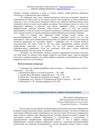 Образовательный портал «Мой университет» - www.moi-universitet.ru
                    Факультет «Реформа образования» - www.edu-reforma.ru

ожидают немалые сложности и дома, и в школе. Важно, чтобы родители правильно
относились к особенностям своего ребенка.
        Но одаренные дети, дети с ранним расцветом интеллекта встречают трудности,
непонимание не только дома, но и в школе, где всех учат одинаково, и учение начинается,
зачастую, с того, что ему уже не интересно. Именно им, наиболее любознательным, часто
становится скучно в классе после первых же уроков. Уже умеющие читать и считать, им
приходится пребывать в безделье, пока другие осваивают азбуку и начальные
арифметические действия. Конечно, очень многое зависит от того, как ведется
преподавание, но как бы педагог не старался относиться к ученикам индивидуально, имея
дело с целым классом, он лишен возможности ориентироваться на сильных учеников.
        Одна из главных черт одаренных детей, которая сильно мешает его
дисциплинированной учебе в школе, — упорное нежелание делать то, что ему
неинтересно. Такие дети стремятся заниматься сами, их задевает и обижает, если взрослые
пытаются руководить их занятиями. Другое – одаренные дети не должны являться
«исключением». Из таких детей (в том или ином направлении) должно состоять
подрастающее поколение, а это значит, что эти дети должны наполнять все
образовательные учреждения. Если же, последнее отсутствует, значит, проблема
появилась раньше, чем мы успели это заметить.
        Возможно ли восстановить процесс падения современной молодежи, вылечить
его? Или может на данном этапе важнее оберегать настоящее, вдруг глядя на высокий
интеллект и уровень развития, кто нибудь обратит внимание и восстановится сам?! Ведь
одаренные дети есть, и всегда будут.

     Использованная литература

     1. Савенков А.И. Одарённый ребёнок дома и в школе. – Богоявленская Д. Б. Пути к
творчеству. — М., 1981.
     2. Волков И.П. Много ли в школе талантов. — М., 1989.
     3. Гильбух Ю.З. Внимание: одаренные дети. — М., 1991.
     4. Лейтес Н.С. Умственные способности и возраст. — М., 1971.
     5. Одаренные дети . Под ред. Г.В. Бурменской и В.М. Слуцкого. — М., 1991.
     6. Матюшкин A . M . Загадки одаренности. М.,1992 .




        ОДАРЕННЫЕ ДЕТИ И ОСОБЕННОСТИ РАБОТЫ С НИМИ В НАЧАЛЬНОЙ ШКОЛЕ


                                                              Жучая Ирина Митрофановна,
                                                          МОУ прогимназия № 208 «Веста»,
                                                       Учитель изобразительного искусства,
                                                           Самарская область, г. Тольятти.

      Уже не один год идет работа по обновлению всей системы школьного образования.
В проекте новой концепции общего среднего образования сказано, что школа и общество
неотделимы. Общество живет и развивается так, как оно учится. И сегодня в современном
мире одной из главных задач образовательной политики является создание условий для
достижения нового качества образования в соответствии с актуальными и
перспективными потребностями современной жизни. А это, в первую очередь,
формирование в каждом ребенке творческой личности и социально–коммуникативных
компетенций как наиболее востребованных в жизни. Возникает вопрос: зачем и самое
                                             115
 