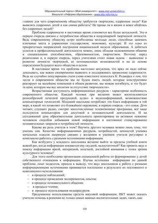 Образовательный портал «Мой университет» - www.moi-universitet.ru
                    Факультет «Реформа образования» - www.edu-reforma.ru

главное для чего современному обществу требуются творческие, одаренные люди? Как
выявлять одаренных детей и как сними работать? Не проще ли в жизни и вовсе обойтись
без одаренных людей?
       Проблема одаренности в настоящее время становится все более актуальной. Это в
первую очередь связано с потребностью общества в неординарной творческой личности.
Ведь современному обществу остро необходимы молодые люди, способные занимать
ключевые места в управлении государством, экономике, культуре. И это одно из
приоритетных направлений построения национальной модели образования. А добиться
успехов в профессиональной деятельности можно, лишь обладая недюжинными общими
и специальными способностями, образованностью, творчеством. Поэтому перед
родителями и, в первую очередь, перед учителями стоит новая задача – выявление и
развитие личности творческой, ее потенциальных возможностей и на ее основе
определения будущего всего общества в целом.
       В настоящее время эта проблема настолько актуальна, что вряд ли надо сейчас
доказывать, как важно своевременно выявлять и поддерживать проявление одаренности.
Ведь не случайно популярными стали слова известного психолога К. Роджерса о том, что
«если в современном обществе мы не будем иметь людей, которые конструктивно
реагируют на малейшие изменения в общем развитии, мы можем погибнуть, и это будет
та цена, которую мы все заплатим за отсутствие творческости».
       Возрастающая доступность информационных ресурсов - характерная особенность
современного общества. Каждый человек при желании может воспользоваться
разнообразной печатной продукцией, аудио- и видеоинформацией, возможностями
компьютерных технологий. Младший школьник потребляет эти блага информации в той
мере, в какой это позволяет его ближайшее окружение, в первую очередь - его семья. Дети
читают, слушают радио, смотрят многочисленные телевизионные программы, всё чаще
пользуются компьютером для досуговой и познавательной деятельности. И на
сегодняшний день образовательная деятельность ориентирована на активное освоение
человеком способов добывания новой информации и постоянное стимулирование
познавательных запросов и потребностей личности.
       Какова же роль учителя в этом? Научить другого человека можно лишь тому, что
умеешь сам. Качество информационных ресурсов, потребностей, ценностей ученика
начальных классов напрямую связано с желанием и умением учителя регулярно и
комплексно работать с разными источниками информации.
       Как возбудить у младшего школьника желание выйти за пределы учебной книги
всякий раз, когда информация покажется ему скудной, недостаточной? Как привить вкус к
поиску информации яркой, интересной, полезной, достойной внимания с точки зрения
культурного человека?
       Для этого необходима организация специальной работы по формированию у детей
собственного отношения к информации. Изучая источники информации по данной
проблеме, опыт педагогов, пришла к выводу, что вкус школьников к работе с разными
информационными источниками прививается постепенно в результате их постоянного и
комплексного использования:
    − в процессе наблюдений;
    − в процессе проведения экспериментов, опытов;
    − в процессе познавательного общения;
    − в процессе чтения;
    − в процессе использования медиаресурсов.
       Продуманное использование средств массовой информации, ИКТ может оказать
учителю помощь в решении не только самых важных воспитательных задач, таких, как:


                                             116
 