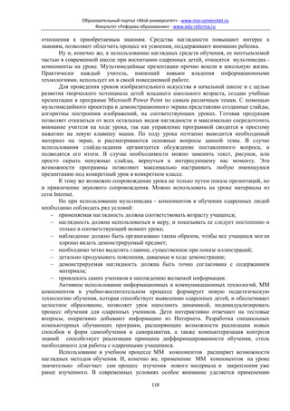 Образовательный портал «Мой университет» - www.moi-universitet.ru
                   Факультет «Реформа образования» - www.edu-reforma.ru

отношения к приобретаемым знаниям. Средства наглядности повышают интерес к
знаниям, позволяют облегчить процесс их усвоения, поддерживают внимание ребенка.
       Ну и, конечно же, к использованию наглядных средств обучения, ее неотъемлемой
частью в современной школе при воспитании одаренных детей, относятся мультимедиа -
компоненты на уроке. Мультимедийные презентации прочно вошли в школьную жизнь.
Практически каждый учитель, имеющий навыки владения информационными
технологиями, использует их в своей повседневной работе.
       Для проведения уроков изобразительного искусства в начальной школе и с целью
развития творческого потенциала детей младшего школьного возраста, создаю учебные
презентации в программе Microsoft Power Point по самым различным темам. С помощью
мультимедийного проектора и демонстрационного экрана представляю созданные слайды,
алгоритмы построения изображений, на соответствующих уроках. Готовая продукция
позволяет отказаться от всех остальных видов наглядности и максимально сосредоточить
внимание учителя на ходе урока, так как управление программой сводится к простому
нажатию на левую клавишу мыши. По ходу урока поэтапно выводится необходимый
материал на экран, и рассматриваются основные вопросы данной темы. В случае
использования слайда-задания организуется обсуждение поставленного вопроса, и
подводятся его итоги. В случае необходимости можно заменить текст, рисунок, или
просто скрыть ненужные слайды, вернуться к интересующему нас моменту. Эти
возможности программы позволяют максимально настраивать любую имеющуюся
презентацию под конкретный урок в конкретном классе.
       К тому же возможно сопровождение урока не только путем показа презентаций, но
и привлечение звукового сопровождения. Можно использовать на уроке материалы из
сети Internet.
       Но при использовании мультимедиа - компонентов в обучении одаренных людей
необходимо соблюдать ряд условий:
   − применяемая наглядность должна соответствовать возрасту учащихся;
   − наглядность должна использоваться в меру, и показывать ее следует постепенно и
       только в соответствующий момент урока;
   − наблюдение должно быть организовано таким образом, чтобы все учащиеся могли
       хорошо видеть демонстрируемый предмет;
   − необходимо четко выделять главное, существенное при показе иллюстраций;
   − детально продумывать пояснения, даваемые в ходе демонстрации;
   − демонстрируемая наглядность должна быть точно согласована с содержанием
       материала;
   − привлекать самих учеников к нахождению желаемой информации.
       Активное использование информационных и коммуникационных технологий, ММ
компонентов в учебно-воспитательном процессе формирует новую педагогическую
технологию обучения, которая способствует выявлению одаренных детей, и обеспечивает
целостное образование, позволяет урок наполнить динамикой, индивидуализировать
процесс обучения для одаренных учеников. Дети интерактивно отвечают на тестовые
вопросы, оперативно добывают информацию из Интернета. Разработка специальных
компьютерных обучающих программ, расширяющих возможности реализации новых
способов и форм самообучения и саморазвития, а также компьютеризация контроля
знаний способствует реализации принципа диффиринцированности обучения, столь
необходимого для работы с одаренными учащимися.
       Использование в учебном процессе ММ компонентов расширяет возможности
наглядных методов обучения. И, конечно же, применение ММ компонентов на уроке
значительно облегчает сам процесс изучения нового материала и закрепления уже
ранее изученного. В современных условиях особое внимание уделяется применению

                                            118
 