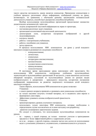 Образовательный портал «Мой университет» - www.moi-universitet.ru
                   Факультет «Реформа образования» - www.edu-reforma.ru

такого средства наглядности, каким является компьютер. Применение компьютеров в
учебном процессе увеличивает объем информации, сообщаемой ученику на уроке,
активизирует, по сравнению с обычными уроками, организацию познавательной
деятельности учащихся, способствует раскрытию способностей ребенка.
      Вообще использование мультимедийных презентаций предоставляет множество
дидактических возможностей, таких как:
   − подача дозированной текстовой информации на экран от проектора;
   − постановка различных задач учащимся;
   − организация коллективной мыслительной деятельности;
   − демонстрация схем, алгоритмов построения изображений и другой
      видеоинформации;
   − контроль знаний;
   − работа с электронными учебниками;
   − работа с пособиями для учащихся;
   − метод проектов.
      В процессе использования ММ компонентов на уроке у детей младшего
школьного возраста развиваются следующие способности:
             − коммуникативные;
             − личностные;
             − социальные;
             − литературно-лингвистические;
             − математические;
             − художественно-соматические;
             − манипулятивные;
             − технологические.
      В настоящее время преподавание урока невозможно себе представить без
использования ММ компонентов, электронных учебников, мультимедийных
энциклопедий и мультимедийных презентаций. В частности, у меня накопился достаточно
обширный материал, состоящий из мультимедийных дисков по разным видам
изобразительного и декоративно – прикладного искусства, алгоритмов построения
изображений, направленных на развитие творческого потенциала детей младшего
школьного возраста.
      Таким образом, использование ММ компонентов на уроке позволяет
      Учащимся:
   − с самого раннего возраста проявлять и развивать свои уникальные способности;
   − не только пассивно получать готовый материал, но и выдвигать свои версии и
      формировать свои миры;
   − эффективно усваивать основы изобразительной грамотности.
      Учителю:
   − проконтролировать уровень изученного материала;
   − использовать только некоторые ММ компоненты, которые необходимы в
      определенном случае или включать их в свою методику или разработку;
   − грамотно спланировать практические задания.
      Но следует и учитывать, что использование мультимедийных компонентов на
уроках;
   − во – первых, с одной стороны, не только помогает учителю в преподавании
      предмета и более эффективной работе с одаренными детьми;
   − но и во – вторых, с другой стороны, слишком частое или долгое их использование
      ведет к утомлению учеников и, следовательно, к невнимательности и усталости.

                                            119
 