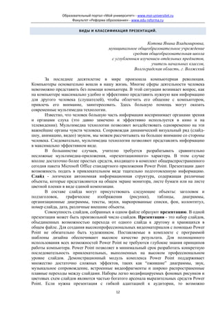 Образовательный портал «Мой университет» - www.moi-universitet.ru
                    Факультет «Реформа образования» - www.edu-reforma.ru

                        ВИДЫ И КЛАССИФИКАЦИЯ ПРЕЗЕНТАЦИЙ.


                                                             Котова Янина Владимировна,
                                          муниципальное общеобразовательное учреждение
                                                      средняя общеобразовательная школа
                                           с углубленным изучением отдельных предметов,
                                                               учитель начальных классов,
                                                       Волгоградская область, г. Волжский

       За последнее десятилетие в мире произошла компьютерная революция.
Компьютеры основательно вошли в нашу жизнь. Многие сферы деятельности человека
невозможно представить без помощи компьютера. В этой ситуации возникает вопрос, как
на компьютере максимально удобно и эффективно представить нужную вам информацию
для другого человека (слушателей), чтобы облегчить его общение с компьютером,
привлечь его внимание, заинтересовать. Здесь большую помощь могут оказать
современные мультимедиа технологии.
       Известно, что человек большую часть информации воспринимает органами зрения
и органами слуха (это давно замечено и эффективно используется в кино и на
телевидении). Мультимедиа технологии позволяют воздействовать одновременно на эти
важнейшие органы чувств человека. Сопровождая динамический визуальный ряд (слайд-
шоу, анимацию, видео) звуком, мы можем рассчитывать на большее внимание со стороны
человека. Следовательно, мультимедиа технологии позволяют представлять информацию
в максимально эффективном виде.
       В большинстве случаев, учителю требуется разрабатывать сравнительно
несложные мультимедиа-приложения, «презентационного» характера. В этом случае
вполне достаточно более простых средств, входящего в комплект общераспространенного
сегодня пакета Microsoft Office стандартного приложения Power Point. Презентации дают
возможность подать в привлекательном виде тщательно подготовленную информацию.
Слайд - логически автономная информационная структура, содержащая различные
объекты, которые представляются на общем экране монитора, листе бумаги или на листе
цветной пленки в виде единой композиции.
       В составе слайда могут присутствовать следующие объекты: заголовок и
подзаголовок,    графические      изображения    (рисунки),   таблицы,     диаграммы,
организационные диаграммы, тексты, звуки, маркированные списки, фон, колонтитул,
номер слайда, дата, различные внешние объекты.
       Совокупность слайдов, собранных в одном файле образуют презентацию. В одной
презентации может быть произвольной число слайдов. Презентация - это набор слайдов,
объединенных возможностью перехода от одного слайда к другому и хранящихся в
общем файле. Для создания высокопрофессиональных видеоматериалов с помощью Power
Point не обязательно быть художником. Поставляемые в комплекте с программой
шаблоны дизайна обеспечивают высокое качество результата. Для полноценного
использования всех возможностей Power Point не требуются глубокие знания принципов
работы компьютера. Power Point позволяет в минимальный срок разработать конкретную
последовательность привлекательных, выполненных на высоком профессиональном
уровне слайдов. Демонстрационный модуль комплекса Power Point поддерживает
множество достаточно сложных эффектов, таких как “ожившие” диаграммы, звук,
музыкальное сопровождение, встроенные видеофрагменты и широко распространенные
плавные переходы между слайдами. Наборы легко модифицируемых фоновых рисунков и
цветовых схем слайдов являются частью богатого арсенала выразительных средств Power
Point. Если нужна презентация с гибкой адаптацией к аудитории, то возможно
                                              12
 