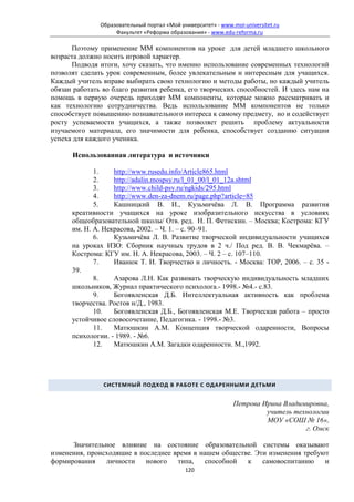 Образовательный портал «Мой университет» - www.moi-universitet.ru
                    Факультет «Реформа образования» - www.edu-reforma.ru

      Поэтому применение ММ компонентов на уроке для детей младшего школьного
возраста должно носить игровой характер.
      Подводя итоги, хочу сказать, что именно использование современных технологий
позволят сделать урок современным, более увлекательным и интересным для учащихся.
Каждый учитель вправе выбирать свою технологию и методы работы, но каждый учитель
обязан работать во благо развития ребенка, его творческих способностей. И здесь нам на
помощь в первую очередь приходят ММ компоненты, которые можно рассматривать и
как технологию сотрудничества. Ведь использование ММ компонентов не только
способствует повышению познавательного интереса к самому предмету, но и содействует
росту успеваемости учащихся, а также позволяет решить проблему актуальности
изучаемого материала, его значимости для ребенка, способствует созданию ситуации
успеха для каждого ученика.

      Использованная литература и источники

             1.    http://www.rusedu.info/Article865.html
             2.    http://adalin.mospsy.ru/l_01_00/l_01_12a.shtml
             3.    http://www.child-psy.ru/ngkids/295.html
             4.    http://www.den-za-dnem.ru/page.php?article=85
             5.    Кашницкий В. И., Кузьмичёва Л. В. Программа развития
      креативности учащихся на уроке изобразительного искусства в условиях
      общеобразовательной школы/ Отв. ред. Н. П. Фетискин. – Москва; Кострома: КГУ
      им. Н. А. Некрасова, 2002. – Ч. 1. – с. 90–91.
             6.    Кузьмичёва Л. В. Развитие творческой индивидуальности учащихся
      на уроках ИЗО: Сборник научных трудов в 2 ч./ Под ред. В. В. Чекмарёва. –
      Кострома: КГУ им. Н. А. Некрасова, 2003. – Ч. 2 – с. 107–110.
             7.    Иванюк Т. И. Творчество и личность. - Москва: ТОР, 2006. – с. 35 -
      39.
             8.    Азарова Л.Н. Как развивать творческую индивидуальность младших
      школьников, Журнал практического психолога.- 1998.- №4.- с.83.
             9.    Богоявленская Д.Б. Интеллектуальная активность как проблема
      творчества. Ростов н/Д., 1983.
             10.   Богоявленская Д.Б., Богоявленская М.Е. Творческая работа – просто
      устойчивое словосочетание, Педагогика. - 1998.- №3.
             11.   Матюшкин А.М. Концепция творческой одаренности, Вопросы
      психологии. - 1989. - №6.
             12.   Матюшкин А.М. Загадки одаренности. М.,1992.




                СИСТЕМНЫЙ ПОДХОД В РАБОТЕ С ОДАРЕННЫМИ ДЕТЬМИ


                                                               Петрова Ирина Владимировна,
                                                                        учитель технологии
                                                                        МОУ «СОШ № 16»,
                                                                                   г. Омск

      Значительное влияние на состояние образовательной системы оказывают
изменения, происходящие в последнее время в нашем обществе. Эти изменения требуют
формирования    личности    нового   типа,   способной   к    самовоспитанию    и
                                             120
 