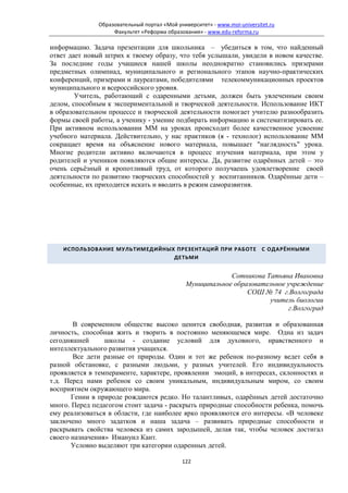 Образовательный портал «Мой университет» - www.moi-universitet.ru
                   Факультет «Реформа образования» - www.edu-reforma.ru

информацию. Задача презентации для школьника – убедиться в том, что найденный
ответ дает новый штрих к твоему образу, что тебя услышали, увидели в новом качестве.
За последние годы учащиеся нашей школы неоднократно становились призерами
предметных олимпиад, муниципального и регионального этапов научно-практических
конференций, призерами и лауреатами, победителями телекоммуникационных проектов
муниципального и всероссийского уровня.
        Учитель, работающий с одаренными детьми, должен быть увлеченным своим
делом, способным к экспериментальной и творческой деятельности. Использование ИКТ
в образовательном процессе и творческой деятельности помогает учителю разнообразить
формы своей работы, а ученику - умение подбирать информацию и систематизировать ее.
При активном использовании ММ на уроках происходит более качественное усвоение
учебного материала. Действительно, у нас практиков (я - технолог) использование ММ
сокращает время на объяснение нового материала, повышает "наглядность" урока.
Многие родители активно включаются в процесс изучения материала, при этом у
родителей и учеников появляются общие интересы. Да, развитие одарённых детей – это
очень серьёзный и кропотливый труд, от которого получаешь удовлетворение своей
деятельности по развитию творческих способностей у воспитанников. Одарённые дети –
особенные, их приходится искать и вводить в режим саморазвития.




    ИСПОЛЬЗОВАНИЕ МУЛЬТИМЕДИЙНЫХ ПРЕЗЕНТАЦИЙ ПРИ РАБОТЕ С ОДАРЁННЫМИ
                                ДЕТЬМИ


                                                           Сотникова Татьяна Ивановна
                                              Муниципальное образовательное учреждение
                                                                СОШ № 74 г.Волгограда
                                                                      учитель биологии
                                                                            г.Волгоград

       В современном обществе высоко ценится свободная, развитая и образованная
личность, способная жить и творить в постоянно меняющемся мире. Одна из задач
сегодняшней      школы - создание условий для духовного, нравственного и
интеллектуального развития учащихся.
       Все дети разные от природы. Один и тот же ребенок по-разному ведет себя в
разной обстановке, с разными людьми, у разных учителей. Его индивидуальность
проявляется в темпераменте, характере, проявлении эмоций, в интересах, склонностях и
т.д. Перед нами ребенок со своим уникальным, индивидуальным миром, со своим
восприятием окружающего мира.
       Гении в природе рождаются редко. Но талантливых, одарённых детей достаточно
много. Перед педагогом стоит задача - раскрыть природные способности ребенка, помочь
ему реализоваться в области, где наиболее ярко проявляются его интересы. «В человеке
заключено много задатков и наша задача – развивать природные способности и
раскрывать свойства человека из самих зародышей, делая так, чтобы человек достигал
своего назначения» Имануил Кант.
       Условно выделяют три категории одаренных детей.

                                            122
 