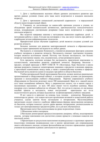 Образовательный портал «Мой университет» - www.moi-universitet.ru
                   Факультет «Реформа образования» - www.edu-reforma.ru

       1. Дети с необыкновенно высоким общим уровнем умственного развития при
прочих равных условиях (такие дети чаще всего встречаются в младшем школьном
возрасте).
       2. Дети с признаками специальной умственной одаренности – в определенной
области науки (подростковый образ).
       3. Учащиеся, не достигающие по каким-либо причинам успехов в учении, но
обладающие яркой познавательной активностью, оригинальностью психологического
склада, незаурядными умственными резервами (чаще всего встречаются в старшем
школьном возрасте).
       Все педагоги наверняка знакомы с методиками выявления одарённых детей и
методиками работы с ними. Сегодня мы поговорим о том, как могут помочь при работе с
одарёнными детьми информационные технологии.
       Приоритетной целью обучения одарённых детей является создание условий для
развития личности.
       Большое значение для развития заинтересованной личности в образовательном
процессе играет применение наглядности на любых уроках.
       Наглядность в понимании Коменского, становится решающим фактором усвоения
учебного материала и развития личности. Наглядность означает чувственное познание,
которое является источником знаний. Поэтому чем больше наглядности, тем больше
опоры на чувственное знание, тем, следовательно, лучше развивается разум.
       Есть предметы, изучение которых без наглядности, практически невозможно и,
соответственно, невозможно развитие одарённой личности. Например, биология –
предмет, который преподаю в МОУ СОШ № 74 г.Волгограда. Курс биологии в школе
призван вооружить учащихся элементарными знаниями о предметах и явлениях природы,
о простейших взаимосвязях между нами, а также о взаимодействии человека и природы.
Наглядный метод является одним из ведущих при работе в области биологии.
       Учебно-материальной базой преподавания биологии должен являться рационально
организованный и оборудованный кабинет, в котором созданы условия для размещения,
хранения и использования учебного оборудования. Перечни современного учебного
оборудования по биологии включают около 500 наименований. Вряд ли в каждой школе
есть такие оснащённые кабинеты. Могу с уверенностью сказать, что в нашем городе с
миллионным населением из всех 148 школ имеют что-то подобное единицы. Ваша
покорная слуга таковым кабинетом не обладает. Всё, что когда-то имелось из наглядных
пособий пришло в негодность, новых поступлений                практически нет из-за
недостаточности средств, которые выделяются на финансирование учебного заведения.
       И вот здесь-то и приходит на помощь чудо техники – компьютер. Применение
компьютера на уроках стал новым методом организации активной и осмысленной работы
учащихся, сделав занятия более наглядными и интересными. Мультимедийные
презентации следует отнести к наиболее эффективным формам представления материала
по биологии, которые помогает сделать уроки яркими, интересными, увлекательными не
только для заинтересованных предметом ребят, но и для всех обучающихся.
       Презентации могут быть использованы на уроке на различных этапах.
       1.Объяснение нового материала.
       2.Наглядная демонстрация процесса (построение диаграмм, таблиц, моделирование
опытов, которые невозможно или достаточно сложно провести с помощью плакатов или
школьной доски).
       3.Презентация по результатам выполнения индивидуальных и групповых проектов
(подготовка учениками индивидуально или в группе презентации для сопровождения
своего собственного доклада, создание фотоальбомов как отчетов о проведенных группой
учеников исследованиях в рамках деятельности по проекту).

                                            123
 