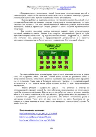 Образовательный портал «Мой университет» - www.moi-universitet.ru
                    Факультет «Реформа образования» - www.edu-reforma.ru

       4.Корректировка и тестирование знаний (проведение дополнительных занятий в
компьютерном классе или на домашнем компьютере, когда отставшие или отсутствующие
учащиеся самостоятельно изучают материал на основе презентаций).
         Начиная работать с шестиклассниками, учу заинтересованных биологией ребят
создавать собственные презентации, помогаю ориентировать в многочисленных ресурсах
Интернета по предмету, и в итоге такой совместной работы получаются замечательные
помощники, которые превосходят своего учителя в плане создания мультимедийной
продукции.
         Как пример, предлагаю вашему вниманию первый слайд игры-викторины,
созданной восьмиклассником. Данная игра содержит интереснейшие факты по трём
паркам Волгоградской области. Эту игру можно использовать на уроках в 9, 11 классах
при изучении тем, связанных с природоохранной деятельностью и в качестве
внеклассного мероприятия по биологическому краеведению Волгоградской области.

                                         ПРИРОДНЫЕ ПАРКИ
                                           ВОЛГОГРАДСКОЙ
                                              ОБЛАСТИ
                                                     КРАСНОКНИЖ
                              РАСПОЛОЖЕ КРАСНОКНИ                 ЭКОЛОГИЯ   ОХРАНА
                                                     НЫЕ И
                              НИЕ ПАРКА И ЖНЫЕ       РЕЛИКТОВЫЕ
                                                                             ПРИРОДЫ
                              ПРИРДНЫЕ    ЖИВОТНЫЕ
                                                     РАСТЕНИЯ
                              КОМПЛЕКСЫ




       Создавая собственные компьютерные презентации, учитываю наличие в классе
таких вот одарённых ребят. Для них всегда делаю ссылки на различные сайты с
интересными фактами, привлекаю к участию в создании, как индивидуальных проектов,
так и групповых. Такие дети с большим интересом участвуют в исследовательской
деятельности и для защиты своих работ создают отчёты в виде мультимедийных
презентаций.
         Работа учителя с одаренными детьми – это сложный и никогда не
прекращающийся процесс, в какой бы сфере обучения и воспитания он ни происходил и
какой бы предмет ни затрагивал. Прежде всего, он требует от учителя хороших знаний в
области психологии одаренных детей и их обучения, требует постоянного сотрудничества
с психологами, другими учителями, родителями. Он требует постоянного роста и
мастерства учителя. Такие дети не дают нам стоять на месте. Благодаря им мы
совершенствуемся, осваиваем новые технологии (конкретно компьютерную) сколько бы
нам не было лет.


      Использованные источники
      http://adalin.mospsy.ru/l_01_00/l_01_12a.shtml
      http://www.child-psy.ru/ngkids/295.html
      http://www.bibliofond.ru/view.aspx?id=5696



                                                     124
 