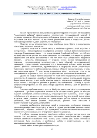 Образовательный портал «Мой университет» - www.moi-universitet.ru
                    Факультет «Реформа образования» - www.edu-reforma.ru

           ИСПОЛЬЗОВАНИЕ СРЕДСТВ ИКТ В РАБОТЕ С ОДАРЕННЫМИ ДЕТЬМИ


                                                                   Беляева Ольга Николаевна
                                                                  МОУ «СОШ № 3 г. Ершова
                                                                     Саратовской области»,
                                                                  учитель английского языка,
                                                              г. Ершов Саратовской области

       Во всех стратегических документах федерального уровня последних лет поддержка
"талантливого ребенка" провозглашается приоритетной государственной задачей. В
послании президента РФ Федеральному собранию в Кремле главной стала тема детства,
актуальная для всех россиян. 26 миллионов российских детей и подростков должны
полноценно развиваться, стать достойными гражданами.
       Обществу во все времена были нужны одарённые люди. Забота о подрастающем
поколении – это задача номер один.
       Одаренные дети есть в каждой школе и проблема одаренных детей актуальна и
своевременна. Каждый ребенок своеобразен и уникален. Каждый ребенок талантлив от
рождения. Одаренность и талант – это разные понятия. Одарённый ребенок – это ребенок,
который выделяется яркими, иногда выдающимися достижениями (или имеет внутренние
предпосылки для таких достижений) в том или ином виде деятельности. Одарённая
личность – личность, отличающаяся от среднего уровня своими заложенными от
рождения     потенциальными возможностями в ряде областей: интеллектуальной,
творческой, художественной, прикладной и т.д. Талантливый ребенок имеет высокий
уровень развития способностей, проявляющихся в творческих видах деятельности.
Источником одаренности ребенка являются, главным образом, наследственность, и затем
уже социальная среда. В тоже время одаренность может заглохнуть, если ее не
поддерживать и не развивать таких детей, не учитывать их повышенные возможности.
       Далеко не каждый человек способен без чьей–либо поддержки реализовать свои
способности. А поддержать одарённого ребёнка может в первую очередь семья и школа.
Задача семьи состоит в том, чтобы вовремя увидеть, разглядеть способности ребёнка,
задача школы – поддержать ребёнка и развить его способности. Поэтому и нужны
специальные программы, но не в целях отбора одаренного ребенка, а для его развития и
обучения.
       Одаренного ребенка выявить просто. Он будет выделяться среди остальных своих
сверстников. Признаки одаренности проявляются в его деятельности, учебе, он обладает
высокой мотивацией, любознательностью, неординарностью мышления, ставит перед
собой цели, и в то же время, очень раним и самокритичен. Уже в начальной школе можно
встретить таких учеников, которых не удовлетворяет работа только со школьным
учебником, они читают словари, энциклопедии, развивая свой интеллект в
самостоятельной творческой деятельности.
       Учитывая особенности одаренных детей и подростков, необходимо создавать
развивающую образовательную среду в школе и других учреждениях дополнительного
образования, которая позволяла бы обнаружить высокие показатели мотивационно-
личностного, интеллектуального и творческого развития учащихся.
       В учебном процессе развитие одарённого ребёнка следует рассматривать как
развитие его внутреннего деятельностного потенциала, способности быть автором,
творцом, активным созидателем своей жизни, уметь ставить цель, искать способы её
достижения, быть способным к свободному выбору и ответственности за него,
максимально использовать свои способности.
       В своей работе использую следующие методы:
                                             125
 