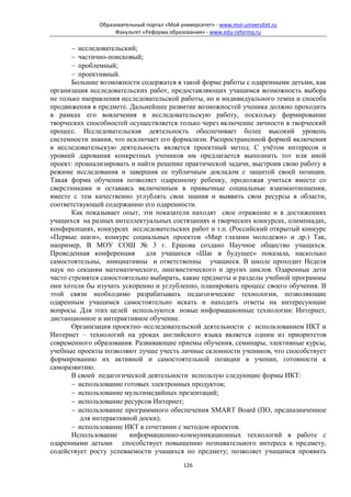 Образовательный портал «Мой университет» - www.moi-universitet.ru
                   Факультет «Реформа образования» - www.edu-reforma.ru

       − исследовательский;
       − частично-поисковый;
       − проблемный;
       − проективный.
       Большие возможности содержатся в такой форме работы с одаренными детьми, как
организация исследовательских работ, предоставляющих учащимся возможность выбора
не только направления исследовательской работы, но и индивидуального темпа и способа
продвижения в предмете. Дальнейшее развитие возможностей ученика должно проходить
в рамках его вовлечения в исследовательскую работу, поскольку формирование
творческих способностей осуществляется только через включение личности в творческий
процесс. Исследовательская деятельность обеспечивает более высокий уровень
системности знания, что исключает его формализм. Распространенной формой включения
в исследовательскую деятельность является проектный метод. С учётом интересов и
уровней дарования конкретных учеников им предлагается выполнить тот или иной
проект: проанализировать и найти решение практической задачи, выстроив свою работу в
режиме исследования и завершив ее публичным докладом с защитой своей позиции.
Такая форма обучения позволяет одаренному ребенку, продолжая учиться вместе со
сверстниками и оставаясь включенным в привычные социальные взаимоотношения,
вместе с тем качественно углублять свои знания и выявить свои ресурсы в области,
соответствующей содержанию его одаренности.
       Как показывает опыт, эти показатели находят свое отражение и в достижениях
учащихся на разных интеллектуальных состязаниях и творческих конкурсах, олимпиадах,
конференциях, конкурсах исследовательских работ и т.п. (Российский открытый конкурс
«Первые шаги», конкурс социальных проектов «Мир глазами молодежи» и др.) Так,
например, В МОУ СОШ № 3 г. Ершова создано Научное общество учащихся.
Проведенная конференция       для учащихся «Шаг в будущее» показала, насколько
самостоятельны, инициативны и ответственны учащиеся. В школе проходит Неделя
наук по секциям математического, лингвистического и других циклов. Одаренные дети
часто стремятся самостоятельно выбирать, какие предметы и разделы учебной программы
они хотели бы изучать ускоренно и углубленно, планировать процесс своего обучения. В
этой связи необходимо разрабатывать педагогические технологии, позволяющие
одаренным учащимся самостоятельно искать и находить ответы на интересующие
вопросы. Для этих целей используются новые информационные технологии: Интернет,
дистанционное и интерактивное обучение.
       Организация проектно–исследовательской деятельности с использованием ИКТ и
Интернет – технологий на уроках английского языка является одним из приоритетов
современного образования. Развивающие приемы обучения, семинары, элективные курсы,
учебные проекты позволяют лучше учесть личные склонности учеников, что способствует
формированию их активной и самостоятельной позиции в учении, готовности к
саморазвитию.
       В своей педагогической деятельности использую следующие формы ИКТ:
       − использование готовых электронных продуктов;
       − использование мультимедийных презентаций;
       − использование ресурсов Интернет;
       − использование программного обеспечения SMART Board (ПО, предназначенное
          для интерактивной доски);
       − использование ИКТ в сочетании с методом проектов.
       Использование     информационно-коммуникационных технологий в работе с
одаренными детьми способствует повышению познавательного интереса к предмету,
содействует росту успеваемости учащихся по предмету; позволяет учащимся проявить
                                            126
 