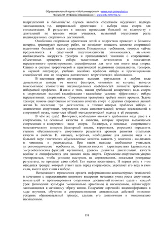 Образовательный портал «Мой университет» - www.moi-universitet.ru
                   Факультет «Реформа образования» - www.edu-reforma.ru

подразделений в большинстве случаев является следствием неудачного подбора
занимающихся, т.е. неправильной ориентации и выбора вида спорта для
специализации. В результате в школах происходит большой по количеству и
длительный по времени отсев учащихся, вызванный отсутствием роста
индивидуальных спортивных достижений.
        Ошибочная спортивная ориентация детей и подростков приводит к большим
потерям, травмируют психику ребят, не позволяет повысить качество спортивной
подготовки большой массы спортсменов. Повышенные требования, которые сейчас
предъявляются     к    спортивной    подготовленности    занимающихся,    вызывают
необходимость вооружить тренеров и преподавателей знаниями о современных,
объективных     критериях     отбора  талантливых    легкоатлетов  и    показателях
перспективного прогнозирования, специфических для того или иного вида спорта.
Однако в системе теоретической и практической подготовки специалистов, тренеров,
в научной литературе, учебных пособиях проблема отбора и прогнозирования
способностей еще не получила достаточного теоретического обоснования.
        В настоящее время достижение высоких результатов в любом виде
деятельности зависит от многих факторов, основным из которых является
максимальное соответствие индивидуальных особенностей личности требованиям
избираемой профессии. В связи с этим, знание требований конкретного вида спорта
к спортсменам высокой квалификации - важнейшее условие эффективного отбора
перспективных спортсменов. Современная тренировка требует много времени. Задача
тренера: помочь спортсменам оптимально сочетать спорт с другими сторонами личной
жизни. За последние три десятилетия, в течение которых проблема отбора и
диагностики спортивных результатов стала самостоятельной ветвью исследований в
спортивной науке, наметился общий методологический подход к её решению.
        В чём же суть? Во-первых, необходимо выявлять требования вида спорта к
спортсменам, т.е. основные качества и свойства, которые присущи выдающимся
спортсменам в конкретном виде спорта. Во-вторых, с помощью современного
математического аппарата (факторный анализ, корреляция, регрессия) определить
степень обусловленности спортивного результата уровнем развития отдельных
качеств и свойств. И, наконец, в-третьих, необходимые для данного вида и в
большей мере генетически обусловленные качества выявить у новичков - кандидатов
в чемпионы и рекордсмены. При таком подходе необходимо учитывать
антропометрические особенности, физиологические характеристики (деятельность
энергообеспечения функций организма), уровень развития двигательных качеств
вообще и специфических для данного вида спорта. Стремление спортсменов упорно
тренироваться, чтобы успешно выступать на соревнованиях, показывая рекордные
результаты, не приходит само собой. Его нужно воспитывать. И первая роль в этом
отводится тренеру, который ставит цель перед спортсменом, укрепляет его веру в свои
силы, вместе идет с ним к победе.
         Возможности применения средств информационно-компьютерных технологий
в сочетании с перспективами широкого внедрения методики учета роста спортивных
показателей и прогнозирования спортивных достижений позволит сделать каждый
урок физической культуры эмоционально красочным и насыщенным, активизирует
занимающихся к активному образу жизни. Получение «срочной» видеоинформации в
ходе изучения, обучения и совершенствования двигательных действий позволяет
ускорить образовательный процесс, сделать его динамичным и эмоционально
насыщенным.



                                            133
 