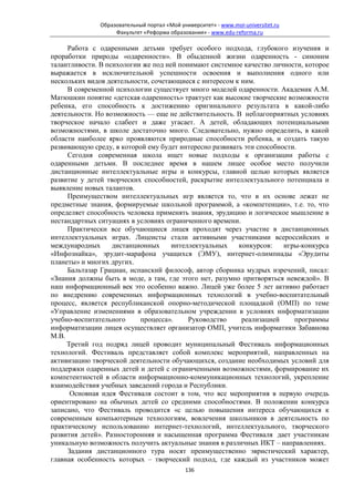 Образовательный портал «Мой университет» - www.moi-universitet.ru
                   Факультет «Реформа образования» - www.edu-reforma.ru

     Работа с одаренными детьми требует особого подхода, глубокого изучения и
проработки природы «одаренности». В обыденной жизни одаренность - синоним
талантливости. В психологии же под ней понимают системное качество личности, которое
выражается в исключительной успешности освоения и выполнения одного или
нескольких видов деятельности, сочетающиеся с интересом к ним.
     В современной психологии существует много моделей одаренности. Академик А.М.
Матюшкин понятие «детская одаренность» трактует как высокие творческие возможности
ребенка, его способность к достижению оригинального результата в какой-либо
деятельности. Но возможность — еще не действительность. В неблагоприятных условиях
творческое начало слабеет и даже угасает. А детей, обладающих потенциальными
возможностями, в школе достаточно много. Следовательно, нужно определить, в какой
области наиболее ярко проявляются природные способности ребенка, и создать такую
развивающую среду, в которой ему будет интересно развивать эти способности.
     Сегодня современная школа ищет новые подходы к организации работы с
одаренными детьми. В последнее время в нашем лицее особое место получили
дистанционные интеллектуальные игры и конкурсы, главной целью которых является
развитие у детей творческих способностей, раскрытие интеллектуального потенциала и
выявление новых талантов.
     Преимуществом интеллектуальных игр является то, что в их основе лежат не
предметные знания, формируемые школьной программой, а «компетенции», т.е. то, что
определяет способность человека применять знания, эрудицию и логическое мышление в
нестандартных ситуациях в условиях ограниченного времени.
     Практически все обучающиеся лицея проходят через участие в дистанционных
интеллектуальных играх. Лицеисты стали активными участниками всероссийских и
международных      дистанционных     интеллектуальных    конкурсов:    игры-конкурса
«Инфознайка», эрудит-марафона учащихся (ЭМУ), интернет-олимпиады «Эрудиты
планеты» и многих других.
     Бальтазар Грациан, испанский философ, автор сборника мудрых изречений, писал:
«Знания должны быть в моде, а там, где этого нет, разумно притворяться невеждой». В
наш информационный век это особенно важно. Лицей уже более 5 лет активно работает
по внедрению современных информационных технологий в учебно-воспитательный
процесс, является республиканской опорно-методической площадкой (ОМП) по теме
«Управление изменениями в образовательном учреждении в условиях информатизации
учебно-воспитательного     процесса».     Руководство     реализацией     программы
информатизации лицея осуществляет организатор ОМП, учитель информатики Забавнова
М.В.
     Третий год подряд лицей проводит муниципальный Фестиваль информационных
технологий. Фестиваль представляет собой комплекс мероприятий, направленных на
активизацию творческой деятельности обучающихся, создание необходимых условий для
поддержки одаренных детей и детей с ограниченными возможностями, формирование их
компетентностей в области информационно-коммуникационных технологий, укрепление
взаимодействия учебных заведений города и Республики.
      Основная идея Фестиваля состоит в том, что все мероприятия в первую очередь
ориентировано на обычных детей со средними способностями. В положении конкурса
записано, что Фестиваль проводится «с целью повышения интереса обучающихся к
современным компьютерным технологиям, вовлечения школьников в деятельность по
практическому использованию интернет-технологий, интеллектуального, творческого
развития детей». Разносторонняя и насыщенная программа Фестиваля дает участникам
уникальную возможность получить актуальные знания в различных ИКТ – направлениях.
     Задания дистанционного тура носят преимущественно эвристический характер,
главная особенность которых – творческий подход, где каждый из участников может
                                            136
 