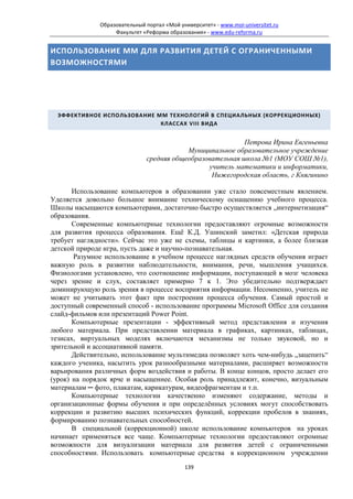 Образовательный портал «Мой университет» - www.moi-universitet.ru
                   Факультет «Реформа образования» - www.edu-reforma.ru


ИСПОЛЬЗОВАНИЕ ММ ДЛЯ РАЗВИТИЯ ДЕТЕЙ С ОГРАНИЧЕННЫМИ
ВОЗМОЖНОСТЯМИ




  ЭФФЕКТИВНОЕ ИСПОЛЬЗОВАНИЕ ММ ТЕХНОЛОГИЙ В СПЕЦИАЛЬНЫХ (КОРРЕКЦИОННЫХ)
                             КЛАССАХ VIII ВИДА


                                                           Петрова Ирина Евгеньевна
                                          Муниципальное образовательное учреждение
                              средняя общеобразовательная школа №1 (МОУ СОШ №1),
                                                учитель математики и информатики,
                                                 Нижегородская область, г Княгинино

       Использование компьютеров в образовании уже стало повсеместным явлением.
Уделяется довольно большое внимание техническому оснащению учебного процесса.
Школы насыщаются компьютерами, достаточно быстро осуществляется „интернетизация“
образования.
       Современные компьютерные технологии предоставляют огромные возможности
для развития процесса образования. Ещё К.Д. Ушинский заметил: «Детская природа
требует наглядности». Сейчас это уже не схемы, таблицы и картинки, а более близкая
детской природе игра, пусть даже и научно-познавательная.
       Разумное использование в учебном процессе наглядных средств обучения играет
важную роль в развитии наблюдательности, внимания, речи, мышления учащихся.
Физиологами установлено, что соотношение информации, поступающей в мозг человека
через зрение и слух, составляет примерно 7 к 1. Это убедительно подтверждает
доминирующую роль зрения в процессе восприятия информации. Несомненно, учитель не
может не учитывать этот факт при построении процесса обучения. Самый простой и
доступный современный способ - использование программы Microsoft Office для создания
слайд-фильмов или презентаций Power Point.
       Компьютерные презентации - эффективный метод представления и изучения
любого материала. При представлении материала в графиках, картинках, таблицах,
тезисах, виртуальных моделях включаются механизмы не только звуковой, но и
зрительной и ассоциативной памяти.
       Действительно, использование мультимедиа позволяет хоть чем-нибудь „зацепить“
каждого ученика, насытить урок разнообразными материалами, расширяет возможности
варьирования различных форм воздействия и работы. В конце концов, просто делает его
(урок) на порядок ярче и насыщеннее. Особая роль принадлежит, конечно, визуальным
материалам ─ фото, плакатам, карикатурам, видеофрагментам и т.п.
       Компьютерные технологии качественно изменяют содержание, методы и
организационные формы обучения и при определённых условиях могут способствовать
коррекции и развитию высших психических функций, коррекции пробелов в знаниях,
формированию познавательных способностей.
       В специальной (коррекционной) школе использование компьютеров на уроках
начинает применяться все чаще. Компьютерные технологии предоставляют огромные
возможности для визуализации материала для развития детей c ограниченными
способностями. Использовать компьютерные средства в коррекционном учреждении
                                            139
 