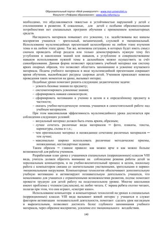 Образовательный портал «Мой университет» - www.moi-universitet.ru
                    Факультет «Реформа образования» - www.edu-reforma.ru

необходимо, это обуславливается тяжестью и устойчивостью нарушений у детей с
отклонениями в развитии. К сожаленью, для детей с особыми образовательными
потребностями нет специальных программ обучения с применением компьютерных
средств.
      Наглядность материала повышает его усвоение, т.к. задействованы все каналы
восприятия учащихся – зрительный, механический, слуховой и эмоциональный.
Использование мультимедийных презентаций целесообразно на любом этапе изучения
темы и на любом этапе уроке. Так же, возможны ситуации, в которых будет иметь смысл
сначала проводить обзор раздела или только демонстрировать нужную тему без
углубления и накопления знаний или навыков, а углубление и совершенствование
навыков использования нужной темы в дальнейшем можно осуществить за счёт
самообразования. Данная форма позволяет представить учебный материал как систему
ярких опорных образов, что позволяет облегчить запоминание и усвоение изучаемого
материала. Подача учебного материала в виде мультимедийной презентации сокращает
время обучения, высвобождает ресурсы здоровья детей. Учеников привлекает новизна
проведения таких моментов на уроке, вызывает интерес.
      Подобные уроки помогают решить следующие дидактические задачи:
      − усвоить базовые знания по предмету;
      − систематизировать усвоенные знания;
      − сформировать навыки самоконтроля;
      − сформировать мотивацию к учению в целом и к определённому предмету в
         частности;
      − оказать учебно-методическую помощь учащимся в самостоятельной работе над
         учебным материалом.
      При этом максимальная эффективность мультимедийного урока достигается при
соблюдении следующих условий:
      − визуальный материал должен быть очень ярким, образным;
      − лучше сочетать различные виды материалов ─ фото, плакаты, тексты,
         карикатуры, схемы и т.п.;
      − чем оригинальнее материал и неожиданнее сочетание различных материалов ─
         тем лучше;
      − максимально широко использовать различные методические приемы,
         неожиданные, нестандартные задания.
      Таким образом ─ главное правило: как можно ярче и как можно больше
возможностей для работы учеников.
      Разрабатывая план урока с учащимися специальных (коррекционных) классов VIII
вида, учитель должен обратить внимание на соблюдение режима работы детей за
персональным компьютером, и на учебно-воспитательный процесс в целом, поскольку
работа с компьютером связана со значительными умственными, зрительными и нервно-
эмоциональными нагрузками. Компьютерные технологии обеспечивают дополнительную
учебную мотивацию и активизируют познавательную деятельность учащихся, что
немаловажно для учащихся с ограниченными возможностями развития, подчас помогают
провести трудную для детей работу на подсознательном уровне. Многие школьники
имеют проблемы с чтением (дислексия), не любят читать. С экрана ребята охотно читают,
полагая при этом, что они играют, «смотрят кино».
      Использование компьютера и компьютерных технологий на уроках в специальных
(коррекционных) классах VIII вида вызывают живой интерес у учащихся и служат
фактором активизации познавательной деятельности, помогают сделать урок наглядным
и выразительным, позволяют достигать более глубокого запоминания учебного
материала, через образное восприятие, усиление его эмоционального воздействия.
                                             140
 