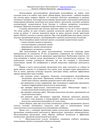 Образовательный портал «Мой университет» - www.moi-universitet.ru
                    Факультет «Реформа образования» - www.edu-reforma.ru

       Использование мультимедийных презентаций целесообразно на любом этапе
изучения темы и на любом этапе урока. Данная форма представляет учебный материал
как систему ярких опорных образов, что позволяет облегчить запоминание и усвоение
изучаемого материала. Благодаря использованию презентаций у школьников наблюдается
концентрация внимания; включение всех видов памяти: зрительной, слуховой, моторной,
ассоциативной; осуществляется более быстрое и глубокое восприятие излагаемого
материала. Практика показывает широкий интерес школьников к таким урокам
       Создание презентации при наличии практики займет не так уж и много времени.
Это очень удобно, не надо готовить огромное количество карточек, не надо рисовать
схемы на уроках. У учителя экономится время на уроке, рисунок четкий, красочный,
яркий. Работать учителю и ученику приятно. При этом, разрабатывая свои уроки, учитель
получает программный продукт, адаптированный к данному ученическому коллективу.
       Мультимедийные уроки помогают решить следующие дидактические задачи:
       − усвоить базовые знания по предмету;
       − систематизировать усвоенные знания;
       − сформировать навыки самоконтроля;
       − сформировать мотивацию к учению.
       При использовании на уроке мультимедийных технологий структура урока
принципиально не изменяется. В нем по-прежнему сохраняются все основные этапы,
изменяются, возможно, только их временные характеристики. Необходимо отметить, что
этап мотивации в данном случае увеличивается и несет познавательную нагрузку. Это
необходимое условие успешности обучения, так как без интереса к пополнению
недостающих знаний, без воображения и эмоций немыслима творческая деятельность
ученика.
       Формы и место использования презентации (или даже отдельного ее слайда) на
уроке зависят, конечно, от содержания этого урока, цели, которую ставит преподаватель.
Тем не менее, практика позволяет выделить некоторые общие, наиболее эффективные
приемы применения таких пособий:
     − при изучении нового материала. Позволяет иллюстрировать разнообразными
          наглядными средствами. Применение особенно выгодно в тех случаях, когда
          необходимо показать динамику развития какого-либо процесса;
     − при проведении устных упражнений. Дает возможность оперативно предъявлять
          задания и корректировать результаты их выполнения;
     − при проверке фронтальных самостоятельных работ. Обеспечивает наряду с
          устным визуальный контроль результатов;
     − при проверке домашних работ. Методика аналогична методике, применяемой для
          самостоятельных работ;
     − при решении задач обучающего характера. Помогает выполнить рисунок,
          составить план решения и контролировать промежуточные и окончательный
          результаты самостоятельной работы по этому плану.
       Таким образом, даже при отсутствии специальных учебных программных средств,
учитель получает возможность оснастить свой урок в компьютерном классе
самостоятельно подготовленными мультимедийными пособиями.
       Кроме того, с помощью презентации можно использовать разнообразные формы
организации познавательной деятельности: фронтальную, групповую, индивидуальную.
Мультимедийная презентация, таким образом, наиболее оптимально и эффективно
соответствует триединой дидактической цели урока:
       1.     Образовательный аспект: восприятие учащимися учебного материала,
осмысливание связей и отношений в объектах изучения.


                                             141
 