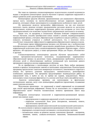 Образовательный портал «Мой университет» - www.moi-universitet.ru
                     Факультет «Реформа образования» - www.edu-reforma.ru

       Все чаще на страницах специализированных педагогических изданий поднимается
вопрос о внедрении компьютерных средств обучения в процесс коррекции нарушений и
общего развития детей с различными отклонениями.
       Компьютерные средства обучения, предназначенные для специального образования,
прежде всего, основаны на научно-обоснованных методах коррекции нарушений
развития, учитывают общие закономерности и специфические особенности таких детей.
       Их применение является чрезвычайно эффективными, так как они помогают
выполнять задачи, решение которых традиционными методами является не достаточно
продуктивным, позволяют корригировать функции, работа над которыми до этого была
трудновыполнимой, или позволяют осуществлять традиционную деятельность по-новому.
       Кроме того, их внедрение в специальное обучение позволяет совершенствовать
методы обучения, способы приобретения новых знаний и умений, индивидуализировать
коррекционный процесс, учитывать образовательные потребности каждого ребенка, а также
повысить мотивацию учащихся к учебной деятельности, что, в конечном счете,
способствует повышению эффективности коррекционно-образовательного процесса в целом.
       В настоящее время информационные ресурсы для обучения лиц с особенностями
психофизического развития (ОПФР) представлены разработками российского Института
коррекционной педагогики (цикл специализированных программ «Картина мира», «Лента
времени», «В городском дворе»), а также программами «Игры для Тигры», «Речецветик»
и другими.
       Специализированные компьютерные средства обучения представляют собой
единые программно-методические комплексы, поддерживающие коррекционно-
образовательный процесс на различных этапах, раскрывающие проблемные моменты в
обучении детей и обеспечивающие наиболее оптимальный путь включения данного
программного продукта в систему коррекционного обучения.
       Но их приобретение и использование доступно не всем. Взять любую программу:
целиком в процессе логопедических занятий ее использовать затруднительно. Компьютерные
программы предполагают тщательно выверенную поэтапность, невозможность перехода к
новому без прочного усвоения предыдущего, занимательность, разнообразные
комбинации упражнений. Эти программы предусматривают индивидуальную работу по
определенной теме, и выйти из нее, не пройдя все задания, затруднительно. Можно
использовать только отдельные фрагменты и то, если все дети будут иметь свое рабочее место.
       Аналогом компьютерных программ, для использования за фронтальных
логопедических занятиях, могут стать компьютерные разработки (презентации), создаваемые
самим учителем-логопедом.
       Мультимедиа презентация - это уникальный и самый современный на сегодняшний
день способ представления информации. Почему бы не использовать его в коррекционно-
образовательных целях? Отметим положительные моменты применения такого вида
информации.
       Внедрение компьютерных технологий в коррекционно-развивающий процесс
решает ряд важных задач:
              − предупреждение и коррекция нарушений устной и письменной речи;
              − коррекция психической базы речи (восприятия, внимания, памяти,
                мыслительных процессов);
              − формирование умений самостоятельной исследовательской деятельности.
       Их использование в процессе коррекционно-развивающего обучения позволяет:
         − формировать положительную мотивацию к логопедическим занятиям;
         − положительно влиять на развитие высших психических функций – восприятия,
            внимания, памяти, словесно-логического мышления, эмоционально-волевой
            сферы;

                                              143
 