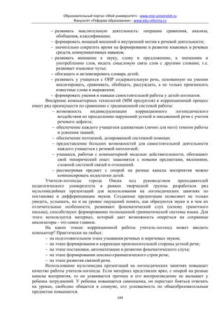 Образовательный портал «Мой университет» - www.moi-universitet.ru
                   Факультет «Реформа образования» - www.edu-reforma.ru

         − развивать мыслительную деятельность: операции сравнения, анализа,
            обобщения, классификации;
         − формировать мощный внешний и внутренний мотив к речевой деятельности;
         − значительно сократить время на формирование и развитие языковых и речевых
            средств, коммуникативных навыков;
         − развивать внимание к звуку, слову и предложению, к значениям и
            употреблению слов, видеть смысловую связь слов с другими словами; т.е.
            развивает языковое чутье;
         − обогащать и активизировать словарь детей;
         − развивать у учащихся с ОНР содержательную речь, основанную на умении
            анализировать, сравнивать, обобщать, рассуждать, а не только произносить
            известные слова и выражения;
         − формировать умения и навыки самостоятельной работы у детей-логопатов.
      Внедрение компьютерных технологий (ММ продуктов) в коррекционный процесс
имеет ряд преимуществ по сравнению с традиционной системой работы:
          − возможность      индивидуализации     коррекционного     логопедического
             воздействия по преодолению нарушений устной и письменной речи с учетом
             речевого дефекта;
          − обеспечение каждого учащегося адекватным (лично для него) темпом работы
             и усвоения знаний;
          − обеспечение поэтапной, дозированной системной помощи;
          − предоставление больших возможностей для самостоятельной деятельности
             каждого учащегося с речевой патологией;
          − учащиеся, работая с компьютерной моделью действительности, обогащают
             свой эмпирический опыт: знакомятся с новыми предметами, явлениями,
             сложной системой связей и отношений.
          − рассматривая предмет с опорой на разные каналы восприятия можно
             компенсировать недостатки детей.
      Учителя-логопеды      города    Омска    под    руководством    преподавателей
педагогического университета в рамках творческой группы разработали ряд
мультимедийных презентаций для использования на логопедических занятиях по
постановке и дифференциации звуков. Созданные презентации позволяют не только
увидеть, услышать, но и на уровне ощущений понять, как образуются звуки и в чем их
отличительные особенности, развивают фонематический слух (основу грамотного
письма), способствуют формированию полноценной грамматической системы языка. Для
этого используется материал, который дает возможность опереться на сохранные
анализаторы - это самое главное.
      На каких этапах коррекционной работы учитель-логопед может вводить
компьютер? Практически на любых:
      − на подготовительном этапе узнавания речевых и неречевых звуков;
      − на этапе формирования и коррекции произносительной стороны устной речи;
      − на этапе постановки, автоматизации и развитии фонематического слуха;
      − на этапе формирования лексико-грамматического строя речи;
      − на этапе развития связной речи.
      Использование мультимедиа презентаций на логопедических занятиях повышает
качество работы учителя-логопеда. Если материал представлен ярко, с опорой на разные
каналы восприятия, то он усваивается прочнее и его воспроизведение не вызывает у
ребенка затруднений. У ребенка повышается самооценка, он перестает бояться отвечать
на уроках, свободно общается в социуме, его успеваемость по общеобразовательным
предметам повышается.
                                            144
 