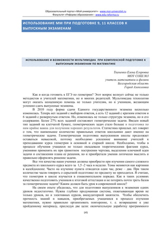 Образовательный портал «Мой университет» - www.moi-universitet.ru
                    Факультет «Реформа образования» - www.edu-reforma.ru


ИСПОЛЬЗОВАНИЕ ММ ПРИ ПОДГОТОВКЕ 9, 11 КЛАССОВ К
ВЫПУСКНЫМ ЭКЗАМЕНАМ




 ИСПОЛЬЗОВАНИЕ И ВОЗМОЖНОСТИ МУЛЬТИМЕДИА ПРИ КОМПЛЕКСНОЙ ПОДГОТОВКЕ К
                   ВЫПУСКНЫМ ЭКЗАМЕНАМ ПО МАТЕМАТИКЕ


                                                                    Ткаченко Елена Егоровна
                                                                             МОУ СОШ №3
                                                               учитель математики и физики
                                                                       Белгородская область
                                                                           Город Алексеевка

       Как и когда готовить к ЕГЭ по геометрии? Этот вопрос волнует сейчас не только
методистов и учителей математики, но и многих родителей. Мультимедиа технологии
могут оказать неоценимую помощь не только учителям, но и ученикам, желающим
успешно сдать выпускные экзамены.
       В 2010 году форма сдачи Единого государственного экзамена несколько
изменилась. Теперь нет заданий с выбором ответов, а есть 12 заданий с кратким ответом и
6 заданий с развернутым ответом. Но, изменилась не только структура экзамена, но и его
содержание. Более 27% всех заданий составляют геометрические задачи. Введен новый
тип заданий на клетчатой бумаге, геометрических задач стало больше и подготовка по
ним крайне важна для получения хороших результатов. Статистика прошлых лет говорит
о том, что наименьшее количество правильных ответов школьники дают именно на
геометрические задачи. Геометрическая подготовка выпускников школы продолжает
оставаться невысокой, поэтому необходимо усиленное внимание учителей к
преподаванию курса геометрии в основной и старшей школе. Необходимо, чтобы в
процессе обучения учащиеся не только овладевали теоретическими фактами курса,
умениями применять их при грамотном построении чертежа, выделении ключевой идеи
задачи и составлении плана ее решения, но и приобретали умения логически мыслить и
правильно оформлять решение задачи.
       Все эти качества наши ученики должны приобрести при изучении самого сложного
предмета из школьного курса всего за 1,5 -2 часа в неделю. Темы меняются как картинки
в калейдоскопе. Часто на изучение пункта отводится один час, реже – два. При таком
количестве часов говорить о серьезной подготовке по предмету не приходится. Я считаю,
что геометрия в школе изучается в ознакомительном порядке. Как в таких условиях
качественно подготовить учеников к итоговой аттестации и не потерять почти треть балов
за геометрические задачи? Каким должен быть урок в современной школе?
       На своем опыте убедилась, что для подготовки выпускников к экзаменам одних
уроков недостаточно. Нужна глубоко продуманная система, охватывающая время не
только уроков, но и элективных курсов, внеаудиторной занятости. Чтобы обеспечить
прочность знаний и навыков, приобретаемых учащимися в процессе изучения
математики, нужно правильно организовать повторение, т. е. возвращение к уже
пройденному материалу, преследуя две цели: окончательную доработку программного
                                             145
 