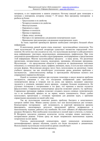 Образовательный портал «Мой университет» - www.moi-universitet.ru
                    Факультет «Реформа образования» - www.edu-reforma.ru

материала, и его закрепление в памяти учащихся. Поэтому каждый урок геометрии я
начинаю с повторения, которому отвожу 7 -10 минут. Всю программу повторения я
разбила на блоки.
      − Треугольники и их свойства.
      − Четырехугольники и их свойства.
      − Многоугольники.
      − Окружность и круг.
      − Прямые и плоскости.
      − Призмы и пирамиды.
      − Сфера, конус, цилиндр.
      − Векторы и их применение для решения геометрических задач
      − Применение тригонометрии для решения геометрических задач.
       За очень короткий промежуток времени необходимо повторить большой объем
информации.
      В выполнении данной задачи очень помогают мультимедийные технологии. Что
такое мультимедиа? В научной литературе существует множество определений этого
понятия. Но почти все они сходятся на том, что мультимедиа включает в себя различного
вида информацию: текстовую, видеозвуковую, анимационную, графическую. При этом
допускаются разнообразные способы структурирования, интегрирования и представления
этой информации. Многие мультимедийные продукты в нашу жизнь. Это различные
презентации, интерактивные плакаты, видеоуроки, тренажеры, обучающие программы.
Мультимедиа – это представление объектов и процессов не традиционным текстовым
описанием, а с помощью фото, видео, графики, анимации, звука, то есть во всех известных
сегодня формах. Мультимедиа ресурсы могут быть использованы на различных этапах
учебного процесса, так как способствуют уплотнению урока, решению проблемы с
наглядностью, самостоятельному выбору и прохождению обучаемым полного или
сокращенного вариантов обучения.
      Одной из основных проблем при изучении геометрии в школе является проблема
наглядности, связанная с тем, что построения изображений даже простейших
геометрических фигур, в тетрадях или на доске, как правило, вызывают серьезные
трудности у учеников, занимают много времени, содержат большие погрешности. Не
улучшает положения с построениями и тот факт, что черчение в школах изучается
факультативно. Современные компьютерные средства позволяют решить эту проблему.
Современная трехмерная графика позволяет создавать модели сложных геометрических
тел и их комбинаций, вращать их на экране, менять освещенность. Очень удобно
использовать презентации с готовыми чертежами для решения задач, с краткими
справочными сведениями по какой либо теме.
      Так же мультимедиа помогают решить проблему быстрого и качественного
контроля любой темы. Можно самому сделать тест или воспользоваться уже готовым.
Компьютерное тестирование даёт возможность за короткий промежуток времени
фиксировать, анализировать результат проделанной работы, возвращаться к
выполненному заданию, работать над ошибками. Не стоит забывать об образовательных
ресурсах Интернета. Ими необходимо пользоваться в полной мере и учителю, и ученику.
В Интернете находится огромное количество тестов, которые можно выполнять в
интерактивном режиме. Ученик сразу же видит неправильно выполненные задания,
потраченное на них время.
      Учитель, располагающий компьютером, имеет уникальную возможность
интенсифицировать процесс обучения, сделать его более наглядным и динамичным.
Использование мультимедиа технологий на уроках способствует:
      − усвоению базовых знаний по предмету;
                                             146
 
