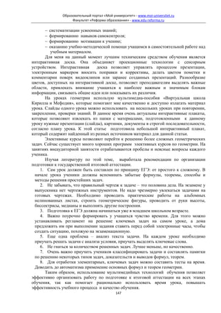 Образовательный портал «Мой университет» - www.moi-universitet.ru
                    Факультет «Реформа образования» - www.edu-reforma.ru

      −  систематизации усвоенных знаний;
      −  формированию навыков самоконтроля;
      −  формированию мотивации к учению;
      −  оказанию учебно-методической помощи учащимся в самостоятельной работе над
          учебным материалом.
       Для меня на данный момент лучшим техническим средством обучения является
интерактивная доска. Она объединяет проекционные технологии с сенсорным
устройством. Интерактивная      доска позволяет управлять процессом презентации,
электронным маркером вносить поправки и коррективы, делать цветом пометки и
комментарии поверх видеоклипов или заранее созданных презентаций. Разнообразие
цветов, доступных на интерактивной доске, позволяет преподавателям выделять важные
области, привлекать внимание учащихся к наиболее важным и значимым блокам
информации, связывать общие идеи или показывать их различия.
       На уроках геометрии использую мультимедиа-пособия «Виртуальная школа
Кирилла и Мефодия», которые помогают мне качественно и доступно излагать материал
урока. Слайды одного урока можно использовать на нескольких уроках при повторении,
закреплении, проверки знаний. В данное время очень актуальны интерактивные плакаты,
которые позволяют извлекать из папки с материалами, подготовленными к данному
уроку нужные презентации (слайды), картинки, документы в строгой последовательности,
согласно плану урока. К этой статье подготовила небольшой интерактивный плакат,
который содержит найденный из разных источников материал для данной статьи.
       Элективные курсы позволяют перейти к решению более сложных геометрических
задач. Сейчас существует много хороших программ элективных курсов по геометрии. На
занятиях внеаудиторной занятости отрабатываются пробелы и неясные вопросы каждого
ученика.
       Изучая литературу по этой теме, выработала рекомендации по организации
подготовки к государственной итоговой аттестации.
     1. Сам урок должен быть составлен по принципу ЕГЭ: от простого к сложному. В
  начале урока ученики должны вспоминать забытые формулы, теоремы, способы и
  методы решения простейших задач.
     2. Не забывать, что правильный чертеж к задаче – это половина дела. На экзамене у
  выпускника нет чертежных инструментов. Не надо чрезмерно увлекаться задачами на
  готовых чертежах. Необходимо проводить практические работы на альбомных
  нелинованных листах, строить геометрические фигуры, проводить от руки высоты,
  биссектрисы, медианы и выполнять другие построения.
     3. Подготовка к ЕГЭ должна начинаться уже в младшем школьном возрасте.
     4. Важно поурочно формировать у учащихся чувство времени. Для этого можно
  устанавливать регламент на решение ключевых задач на самом уроке, а дома
  предложить им при выполнении задания ставить перед собой электронные часы, чтобы
  создать ситуацию, похожую на экзаменационную.
     5. Еще одна проблема – анализ текста задачи. На каждом уроке необходимо
  приучать решать задачи с анализа условия, приучать выделять ключевые слова.
     6. Не гнаться за количеством решенных задач. Лучше меньше, но качественно.
     7. Очень важно приучить учеников классифицировать задачи и составлять памятки
  по решению некоторых типов задач, доказательств и выводов формул, теорем.
     8. Для отработки элементарных, ключевых задач можно составить тесты на время.
  Доводить до автоматизма применение основных формул и теорем геометрии.
       Таким образом, использование мультимедийных технологий обучения позволяет
эффективно организовать работу по подготовке к итоговой аттестации на всех этапах
обучения, так как помогает рационально использовать время урока, повышать
эффективность учебного процесса и качество обучения.
                                             147
 