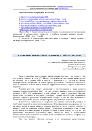Образовательный портал «Мой университет» - www.moi-universitet.ru
                   Факультет «Реформа образования» - www.edu-reforma.ru

      Использованная литература и источники

      1. http://www.openclass.ru/node/24616
      2. http://www.matematika-intensiv.ru/programm/folder-14.html
      3. http://school87.vseversk.ru/dokument/t_p/kulesh/vistuplen.doc
      4. http://www.sc27.ru/RKPMO_otch/HTML%20stati/fedotova.htm
      5. http://www.resolventa.ru/uslugi/ege/egegeometry.htm
      6. http://festival.1september.ru/articles/310547/
      7.http://scool1-tulsky.edusite.ru/p46aa1.html
      8.Розов Н.Х. // Некоторые проблемы методики использования информационных
технологий и компьютерных продуктов в учебном процессе средней школы. –
Информатика. - 2005. - №6. – С 26-29
      9. Селевко Г. К. Современные образовательные технологии: Учебное пособие. –
М.: Народное образование, 1998. – 256 с.




     ИСПОЛЬЗОВАНИЕ МУЛЬТИМЕДИА ПРИ ОРГАНИЗАЦИИ УСТНОЙ РАБОТЫ НА УРОКЕ


                                                         Морина Светлана Алексеевна
                                            МОУ СОШ №5 города-курорта Железноводска
                                                                учитель математики
                                                                Ставропольский край
                                                          город-курорт Железноводск


      Одна из основных задач, стоящих перед каждым учителем - как можно лучше
подготовить учащихся к сдаче ЕГЭ. Потому что результаты, полученные выпускниками
на экзамене, это и оценка работы учителя. И учащиеся, и их учителя все больше
заинтересованы в получении как можно лучших результатов. Поэтому каждый педагог
ищет и применяет в своей работе наиболее эффективные методы, формы и технологии
обучения.
      Развитие скорости устных вычислений и преобразований, а также развитие
навыков решения простейших задач «в уме» является важным моментом подготовки
ученика к ЕГЭ. Для организации устной работы на уроке я использую обычные
презентации, созданные в программе PowerPoint, которые способствуют активизации
учебного процесса, развивают познавательный интерес, а так же дают возможность
оперативно предъявлять задания и корректировать результаты их выполнения.
       В контрольно-измерительных материалах есть задания, например В2, которые не
требуют вычислений, за исключением отдельных. Эти упражнения очень простые, но, тем
не менее, всегда в классе найдутся ученики, которые не могут «читать» графики. А
научить этому, не показывая график, нельзя. Презентации незаменимы в тех случаях,
когда задания содержат рисунки и графики (а таких заданий немало), то есть то, что
практически невозможно подготовить перед уроком на доске, а использование
интерактивной доски позволяет на слайде делать необходимые пометки, в случае, если
возникают какие-то вопросы.
       При этом следует обратить внимание и на упражнения сопутствующего
                                            148
 