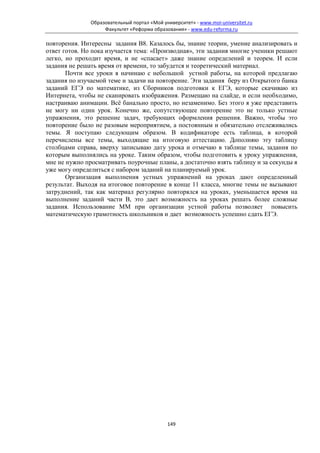 Образовательный портал «Мой университет» - www.moi-universitet.ru
                    Факультет «Реформа образования» - www.edu-reforma.ru

повторения. Интересны задания В8. Казалось бы, знание теории, умение анализировать и
ответ готов. Но пока изучается тема: «Производная», эти задания многие ученики решают
легко, но проходит время, и не «спасает» даже знание определений и теорем. И если
задания не решать время от времени, то забудется и теоретический материал.
       Почти все уроки я начинаю с небольшой устной работы, на которой предлагаю
задания по изучаемой теме и задачи на повторение. Эти задания беру из Открытого банка
заданий ЕГЭ по математике, из Сборников подготовки к ЕГЭ, которые скачиваю из
Интернета, чтобы не сканировать изображения. Размещаю на слайде, и если необходимо,
настраиваю анимации. Всё банально просто, но незаменимо. Без этого я уже представить
не могу ни один урок. Конечно же, сопутствующее повторение это не только устные
упражнения, это решение задач, требующих оформления решения. Важно, чтобы это
повторение было не разовым мероприятием, а постоянным и обязательно отслеживались
темы. Я поступаю следующим образом. В кодификаторе есть таблица, в которой
перечислены все темы, выходящие на итоговую аттестацию. Дополняю эту таблицу
столбцами справа, вверху записываю дату урока и отмечаю в таблице темы, задания по
которым выполнялись на уроке. Таким образом, чтобы подготовить к уроку упражнения,
мне не нужно просматривать поурочные планы, а достаточно взять таблицу и за секунды я
уже могу определиться с набором заданий на планируемый урок.
       Организация выполнения устных упражнений на уроках дают определенный
результат. Выходя на итоговое повторение в конце 11 класса, многие темы не вызывают
затруднений, так как материал регулярно повторялся на уроках, уменьшается время на
выполнение заданий части В, это дает возможность на уроках решать более сложные
задания. Использование ММ при организации устной работы позволяет повысить
математическую грамотность школьников и дает возможность успешно сдать ЕГЭ.




                                             149
 
