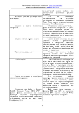 Образовательный портал «Мой университет» - www.moi-universitet.ru
                      Факультет «Реформа образования» - www.edu-reforma.ru

                                                     автоматической     смены    слайдов    при
                                                     демонстрации      презентации     реальной
                                                     аудитории.
       Установка средства просмотра Power                   Если         на        компьютере,
Point Viewer                                         предназначенном         для      созданной
                                                     презентации, не установлено приложение
                                                     Power Point, следует установить средство
                                                     просмотра Power Point Viewer.
      Создание    и    печать     раздаточных               Презентацию можно распечатать в
материалов                                           форме раздаточных материалов — с одним,
                                                     двумя, тремя, четырьмя, шестью или
                                                     девятью слайдами на странице, по которым
                                                     слушатели смогут следить за докладчиком
                                                     во время презентации или в дальнейшем
                                                     использовать для справки.
      Создание и печать страниц заметок                     Можно создать страницы заметок
                                                     (страницы     заметок    -  распечатанные
                                                     страницы     с    авторскими    заметками,
                                                     расположенными под соответствующими
                                                     им слайдами), чтобы использовать как
                                                     заметки для себя на время презентации, или
                                                     раздать их слушателям.
      Просмотр перед печатью                                Прежде чем печатать слайды,
                                                     страницы     заметок    или   раздаточные
                                                     материалы, их можно просмотреть и внести
                                                     необходимые изменения.
      Печать слайдов                                        При печати слайдов Power Point 2007
                                                     задает цвета презентации так, чтобы они
                                                     соответствовали возможностям выбранного
                                                     принтера. Если в параметрах принтера
                                                     задана черно-белая или полутоновая шкала
                                                     (оттенки серого – набор цветовых оттенков
                                                     от белого до черного, используемый при
                                                     отображении или печати текста и графики),
                                                     слайды будут напечатаны таким образом.
      Печать презентации в черно-белом                      Всю презентацию — слайды,
или полутоновом режиме                               структуру, страницы заметок и раздаточные
                                                     материалы — можно напечатать в цвете,
                                                     оттенках серого или в черно-белом режиме
                                                     без серого. Однако наиболее часто
                                                     выбирается печать в черно-белом или
                                                     полутоновом режиме.
       Сохранение как файла в формате                       Файл может быть сохранен в
Portable Document Format (PDF) (PDF -                формате PDF или XPS из программы
формат файлов, основанный на языке                   выпуска 2007 системы Microsoft Office
PostScript;     сохраняет форматирование             только после установки надстройки.
документов и делает возможным совместное
использование файлов) или XML Paper
Specification (XPS)


                                                15
 