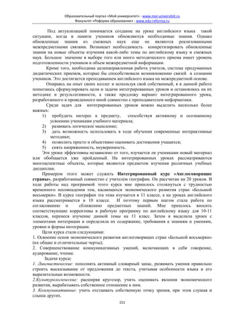 Образовательный портал «Мой университет» - www.moi-universitet.ru
                    Факультет «Реформа образования» - www.edu-reforma.ru

       Под актуализацией понимается создание на уроке английского языка такой
ситуации, когда в памяти учеников обновляются необходимые знания. Однако
обновленные знания из смежных наук еще не являются реализованными
межпредметными связями. Возникает необходимость конкретизировать обновленные
знания на новые объекты изучения какой-либо темы по английскому языку и смежных
наук. Большое значение в выборе того или иного методического приема имеет уровень
подготовленности учеников и объем межпредметной информации.
       Кроме того, необходима целенаправленная работа учителя, система продуманных
дидактических приемов, которые бы способствовали возникновению связей в сознании
учеников. Это достигается преподаванием английского языка на межпредметной основе.
       Опираясь на опыт своих коллег и используя свой собственный, я в данной работе
попытаюсь сформулировать цели и задачи интегрированных уроков и остановлюсь на их
методике и результативности, а также предложу вариант интегрированного урока,
разработанного и проведенного мной совместно с преподавателем информатики.
       Среди задач для интегрированных уроков можно выделить несколько более
важных:
     1) пробудить интерес к предмету,        способствуя активному и осознанному
         усвоению учениками учебного материала;
     2) развивать логическое мышление;
     3) дать возможность использовать в ходе обучения современные интерактивные
         методики;
     4) позволить просто и объективно оценивать достижения учащихся;
     5) снять напряженность, неуверенность.
     Эти уроки эффективны независимо от того, изучается ли учениками новый материал
или обобщается уже пройденный. На интегрированных уроках рассматриваются
многоаспектные объекты, которые являются предметом изучения различных учебных
дисциплин.
     Примером этого может служить Интегрированный курс «Англоговорящие
страны», разработанный совместно с учителем географии. Он рассчитан на 20 уроков. В
ходе работы над программой этого курса мне пришлось столкнуться с трудностью
временного несовпадения тем, касающихся экономического развития стран «Большой
восьмерки». В курсе географии эта тема изучается в 11 классе, а на уроках английского
языка рассматривается в 10 классе. И поэтому первым шагом стала работа по
согласованию и         сближению предметных знаний. Мне пришлось вносить
соответствующие коррективы в рабочую программу по английскому языку для 10-11
классов, перенеся изучение данной темы на 11 класс. Затем я выделила уроки с
элементами интеграции и определила их содержание, требования к знаниям и умениям,
уровни и формы интеграции.
     Цели курса стали следующими:
1. Освоение основ экономического развития англоговорящих стран «Большой восьмерки»
(их общие и отличительные черты);
2. Совершенствование коммуникативных умений, включающих в себя говорение,
аудирование, чтение.
      Задачи курса:
1. Лингвистические: пополнять активный словарный запас, развивать умения правильно
строить высказывание от предложения до текста, учитывая особенности языка и его
выразительные возможности.
2.Культурологические: расширяя кругозор, учить оценивать явления экономического
развития, вырабатывать собственное отношение к ним.
3. Коммуникативные: учить отстаивать собственную точку зрения, при этом слушая и
слыша других.
                                             151
 