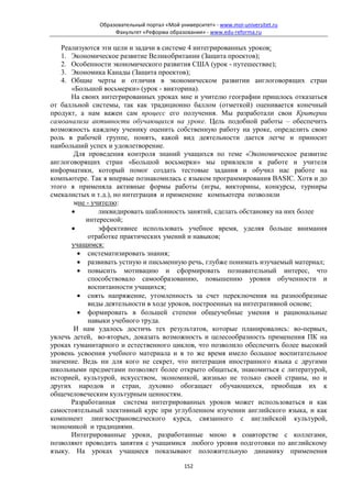 Образовательный портал «Мой университет» - www.moi-universitet.ru
                   Факультет «Реформа образования» - www.edu-reforma.ru

   Реализуются эти цели и задачи в системе 4 интегрированных уроков:
   1. Экономическое развитие Великобритании (Защита проектов);
   2. Особенности экономического развития США (урок - путешествие);
   3. Экономика Канады (Защита проектов);
   4. Общие черты и отличия в экономическом развитии англоговорящих стран
      «Большой восьмерки» (урок - викторина).
      На своих интегрированных уроках мне и учителю географии пришлось отказаться
от балльной системы, так как традиционно баллом (отметкой) оценивается конечный
продукт, а нам важен сам процесс его получения. Мы разработали свои Критерии
самоанализа активности обучающихся на уроке. Цель подобной работы – обеспечить
возможность каждому ученику оценить собственную работу на уроке, определить свою
роль в рабочей группе, понять, какой вид деятельности дается легче и приносит
наибольший успех и удовлетворение.
       Для проведения контроля знаний учащихся по теме «Экономическое развитие
англоговорящих стран «Большой восьмерки» мы привлекли к работе и учителя
информатики, который помог создать тестовые задания и обучил нас работе на
компьютере. Так я впервые познакомилась с языком программирования BASIC. Хотя и до
этого я применяла активные формы работы (игры, викторины, конкурсы, турниры
смекалистых и т.д.), но интеграция и применение компьютера позволили
       мне - учителю:
      •        ликвидировать шаблонность занятий, сделать обстановку на них более
           интересной;
      •        эффективнее использовать учебное время, уделяя больше внимания
           отработке практических умений и навыков;
      учащимся:
        • систематизировать знания;
        • развивать устную и письменную речь, глубже понимать изучаемый материал;
        • повысить мотивацию и сформировать познавательный интерес, что
           способствовало самообразованию, повышению уровня обученности и
           воспитанности учащихся;
        • снять напряжение, утомленность за счет переключения на разнообразные
           виды деятельности в ходе уроков, построенных на интегративной основе;
        • формировать в большей степени общеучебные умения и рациональные
           навыки учебного труда.
       И нам удалось достичь тех результатов, которые планировались: во-первых,
увлечь детей, во-вторых, доказать возможность и целесообразность применения ПК на
уроках гуманитарного и естественного циклов, что позволило обеспечить более высокий
уровень усвоения учебного материала и в то же время имело большое воспитательное
значение. Ведь ни для кого не секрет, что интеграция иностранного языка с другими
школьными предметами позволяет более открыто общаться, знакомиться с литературой,
историей, культурой, искусством, экономикой, жизнью не только своей страны, но и
других народов и стран, духовно обогащает обучающихся, приобщая их к
общечеловеческим культурным ценностям.
      Разработанная система интегрированных уроков может использоваться и как
самостоятельный элективный курс при углубленном изучении английского языка, и как
компонент лингвострановедческого курса, связанного с английской культурой,
экономикой и традициями.
      Интегрированные уроки, разработанные мною в соавторстве с коллегами,
позволяют проводить занятия с учащимися любого уровня подготовки по английскому
языку. На уроках учащиеся показывают положительную динамику применения

                                            152
 