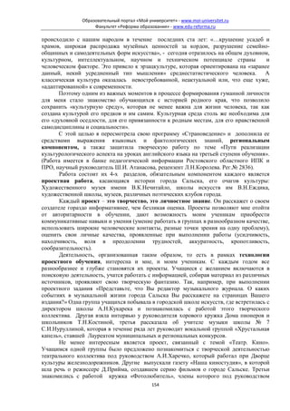 Образовательный портал «Мой университет» - www.moi-universitet.ru
                    Факультет «Реформа образования» - www.edu-reforma.ru

происходило с нашим народом в течение последних ста лет: «…крушение усадеб и
храмов, широкая распродажа музейных ценностей за кордон, разрушение семейно-
общинных и самодеятельных форм искусства», - сегодня отразилось на общем духовном,
культурном, интеллектуальном, научном и техническом потенциале страны               и
человеческом факторе. Это привело к эрзацкультуре, которая ориентирована на «заранее
данный, некий усредненный тип мышления» среднестатистического человека.            А
классическая культура оказалась невостребованной, неактуальной или, что еще хуже,
«адаптированной» к современности.
       Поэтому одним из важных моментов в процессе формирования гуманной личности
для меня стало знакомство обучающихся с историей родного края, что позволило
сохранить «культурную среду», которая не менее важна для жизни человека, так как
создана культурой его предков и им самим. Культурная среда столь же необходима для
его «духовной оседлости, для его привязанности к родным местам, для его нравственной
самодисциплины и социальности».
       С этой целью я пересмотрела свою программу «Страноведение» и дополнила ее
средствами выражения языковых и фактологических знаний, региональным
компонентом, а также защитила творческую работу по теме «Пути реализации
культурологического аспекта на уроках английского языка на третьей ступени обучения».
(Работа имеется в банке педагогической информации Ростовского областного ИПК и
ПРО, научный руководитель Ш.И. Атанасова, рецензент Л.Н.Королева. Рег.№ 2836).
       Работа состоит их 4-х разделов, обязательным компонентом каждого является
проектная работа, касающаяся истории города Сальска, его очагов культуры:
Художественного музея имени В.К.Нечитайло, школы искусств им В.Н.Еждика,
художественной школы, музеев, различных поэтических клубов города.
       Каждый проект – это творчество, это личностное знание. Он расскажет о своем
создателе гораздо информативнее, чем безликая оценка. Проекты позволяют мне отойти
от авторитарности в обучении, дают возможность моим ученикам приобрести
коммуникативные навыки и умения (умение работать в группах в разнообразном качестве,
использовать широкие человеческие контакты, разные точки зрения на одну проблему),
оценить свои личные качества, проявленные при выполнении работы (усидчивость,
находчивость, воля в преодолении трудностей, аккуратность, кропотливость,
сообразительность).
       Деятельность, организованная таким образом, то есть в рамках технологии
проектного обучения, интересна и мне, и моим ученикам. С каждым годом все
разнообразнее и глубже становятся их проекты. Учащиеся с желанием включаются в
поисковую деятельность, учатся работать с информацией, собирая материал из различных
источников, проявляют свою творческую фантазию. Так, например, при выполнении
проектного задания «Представьте, что Вы редактор музыкального журнала. О каких
событиях в музыкальной жизни города Сальска Вы расскажете на страницах Вашего
издания?» Одна группа учащихся побывала в городской школе искусств, где встретилась с
директором школы А.Н.Кукарека и познакомилась с работой этого творческого
коллектива. Другая взяла интервью у руководителя хорового кружка Дома пионеров и
школьников Т.Н.Костиной, третья рассказала об учителе музыки школы № 7
С.И.Нуруллиной, которая в течение ряда лет руководит вокальной группой «Хрустальная
капель», ставшей Лауреатом муниципальных и региональных конкурсов.
       Не менее интересным является проект, связанный с темой «Театр. Кино».
Учащимся одной группы было предложено познакомиться с творческой деятельностью
театрального коллектива под руководством А.И.Харечко, который работал при Дворце
культуры железнодорожников. Другие выпускали газету «Наша киностудия», в которой
шла речь о режиссере Д.Прийма, создавшем серию фильмов о городе Сальске. Третьи
знакомились с работой кружка «Фотолюбитель», члены которого под руководством
                                             154
 