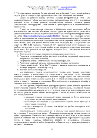 Образовательный портал «Мой университет» - www.moi-universitet.ru
                    Факультет «Реформа образования» - www.edu-reforma.ru

Э.Г.Эюпова прошли по местам боевых действий в годы Великой Отечественной войны и
создали фото- и киноархив при Музее боевой славы Дома пионеров и школьников.
       Одним из способов защиты проектов является интерактивный урок. Это
импровизированное учебное занятие, имеющее нетрадиционную структуру, но ставящее
конечной целью активное развитие познавательных навыков учащихся, умение
самостоятельно конструировать свои знания и ориентироваться в информационном
пространстве.
       В качестве подтверждения правильности выбранного мною направления работы
можно считать урок по теме «Тасмания глазами туристов», проведенного совместно с
учителем информатики. (Более подробно ознакомиться с планом проведения урока можно
на сайте (http://festival.1september.ru/articles/416406/). Прежде чем учащиеся начали
работать над проектами, их познакомили с процессом создания презентации. Он отражает
пошаговое выполнение отдельных технологических этапов и приемов работы учащихся в
мини-группах. Тема для данной работы была взята из раздела №1 “Как различны эти
миры” по УМК В. П. Кузовлева “English 10-11”. Предполагаемый проект показался мне
наиболее интересным с точки зрения подбора иллюстративного и текстового материала.
Затем класс был разделен на три группы, которым было предложено выполнить
следующие задания:
    1. Восстановить логическую последовательность текста в документе.
    2. Разместить предложенный набор картинок на слайдах создаваемой презентации,
        опираясь на текстовый документ.
    3. Упорядочить слайды с картинками с помощью гиперссылок.
    4. Разместить текстовый материал из документа на слайды с картинками.
    5. Создать новый слайд “Word List”(Словарь к тексту) и настроить гиперссылки к
        словарю и обратно к исходному слайду.
    6. Защитить выполненный проект.
       Мы постарались создать разноэтнические группы, учли уровень подготовки
каждого ученика и психологическую совместимость участников групп. Учащиеся
получили текстовый и иллюстративный материал. Внутри группы они самостоятельно
распределили роли по выполнению задания. Я в это время наблюдала за работой групп в
целом и каждого участника в отдельности. При необходимости отвечала на вопросы и
оказывала консультативную помощь.
       На таких уроках у обучающихся формируется умение делать выбор и принимать
самостоятельное решение. Чтобы работа в группах достигла цели, я постоянно обучаю
детей правильно общаться: слушать других, учитывать иные точки зрения, грамотно вести
дискуссию, уважать мнение любого члена группы. В такой деятельности обучающихся
есть много достоинств:
          − в процессе решения поставленной задачи учащиеся не боятся испытывать
             затруднения, надеясь на помощь одноклассников;
          − интеллектуальное общение в ходе выполнения заданий затем переходит в
             человеческие отношения;
          − создается комфортная обстановка для восприятия учебного материала и его
             осмысления.
       Оптимально, если группа состоит из 4-х человек, тогда каждый выполняет свою
часть проекта. В ходе сотрудничества у обучающихся формируются умения и навыки в
работе с программой PowerPoint и текстовым редактором Microsoft Word, в использовании
основных операций над объектами: вырезание, копирование, перемещение и удаление
текста, а также создание, добавление слайдов в презентацию, изменение
последовательности слайдов, выбор фона слайда, добавление текста и рисунка, создание и
настройка гиперссылок.

                                             155
 