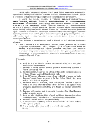 Образовательный портал «Мой университет» - www.moi-universitet.ru
                    Факультет «Реформа образования» - www.edu-reforma.ru

       На всю работу по созданию проекта отводится 60 минут, чтобы иметь возможность
организовать защиту выполненного задания и обсудить положительные моменты работы
и возникшие затруднения, которые встретились в ходе проектной деятельности.
       В работе над любым проектом я учитываю принцип индивидуальной
ответственности каждого, формирую информационную и коммуникативную
компетенции обучающихся, компетенцию самосовершенствования, создаю равные
возможности для достижения успеха. Обращаю внимание на совершенствование
языковых и речевых умений учащихся. Большое значение имеет целенаправленное
использование коммуникативных речевых клише для итоговой дискуссии учащихся:
фразы «согласия и несогласия», обобщения сказанного. Ценность такого урока - активная
позиция учащихся, право выбора уровня сложности задания, формирование уверенности в
собственных силах и ответственность перед членами своей группы за качество
выполняемой работы.
       Если говорить о распределении ролей в группе, то это выглядит следующим
образом:
   1. Один из учащихся, а это, как правило, сильный ученик, умеющий быстро понять
       содержание предложенного текста, который служит содержательной базой для
       речевых и исследовательских умений учащихся, предлагает свои варианты
       логического построения предложенного материала. Он переставляет абзацы текста
       в документе, что позволяет проверить умение обучающегося работать в текстовом
       редакторе Microsoft Word.

    Tasmania
                                              1.
        1. There are a lot of different kinds of birds here including ducks and geese,
            which you are allowed to feed.
        2. Tasmania is one of the most beautiful places in Australia and thousands of
            tourists visit it every year.
        3. So are its animals, which you can admire in the island’s numerous parks: one
            of them – the east coast bird life and animal park.
        4. In the 19th century it became a penal colony for British prisoners, and today
            Tasmania’s most famous attraction is the Port Arthur Historic Site, where
            visitors can explore the old prison.
        5. Tasmanian devil is a marsupial, which lives only in Tasmania. It owes its
            name to its voice which resembles a howl as well as its aggressive and
            courageous determination in fighting even bigger and stronger animals that
            itself.
        6. Tasmania is the smallest state in Australia, consisting of the island Tasmania
            and a few smaller islands.
        7. There are a lot of different kinds of small and bigger, free-roaming animals
            like kangaroos and Tasmania devils – Tasmania’s most famous animal.
        8. Tasmania’s natural beauty is really breathtaking.
        9. It was discovered in 1642 by a Dutch traveler called Abel Tasman and was
            later explored by Cook.
        10. A large number of the island is still covered with wild beautiful
           forests.




                                             156
 