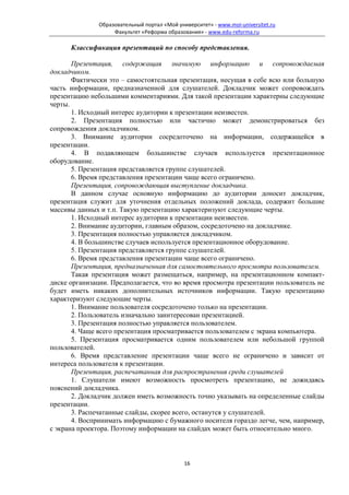 Образовательный портал «Мой университет» - www.moi-universitet.ru
                    Факультет «Реформа образования» - www.edu-reforma.ru

      Классификация презентаций по способу представления.

       Презентация, содержащая значимую информацию и сопровождаемая
докладчиком.
       Фактически это – самостоятельная презентация, несущая в себе всю или большую
часть информации, предназначенной для слушателей. Докладчик может сопровождать
презентацию небольшими комментариями. Для такой презентации характерны следующие
черты.
       1. Исходный интерес аудитории к презентации неизвестен.
       2. Презентация полностью или частично может демонстрироваться без
сопровождения докладчиком.
       3. Внимание аудитории сосредоточено на информации, содержащейся в
презентации.
       4. В подавляющем большинстве случаев используется презентационное
оборудование.
       5. Презентация представляется группе слушателей.
       6. Время представления презентации чаще всего ограничено.
       Презентация, сопровождающая выступление докладчика.
       В данном случае основную информацию до аудитории доносит докладчик,
презентация служит для уточнения отдельных положений доклада, содержит большие
массивы данных и т.п. Такую презентацию характеризуют следующие черты.
       1. Исходный интерес аудитории к презентации неизвестен.
       2. Внимание аудитории, главным образом, сосредоточено на докладчике.
       3. Презентация полностью управляется докладчиком.
       4. В большинстве случаев используется презентационное оборудование.
       5. Презентация представляется группе слушателей.
       6. Время представления презентации чаще всего ограничено.
       Презентация, предназначенная для самостоятельного просмотра пользователем.
       Такая презентация может размещаться, например, на презентационном компакт-
диске организации. Предполагается, что во время просмотра презентации пользователь не
будет иметь никаких дополнительных источников информации. Такую презентацию
характеризуют следующие черты.
       1. Внимание пользователя сосредоточено только на презентации.
       2. Пользователь изначально заинтересован презентацией.
       3. Презентация полностью управляется пользователем.
       4. Чаще всего презентация просматривается пользователем с экрана компьютера.
       5. Презентация просматривается одним пользователем или небольшой группой
пользователей.
       6. Время представление презентации чаще всего не ограничено и зависит от
интереса пользователя к презентации.
       Презентация, распечатанная для распространения среди слушателей
       1. Слушатели имеют возможность просмотреть презентацию, не дожидаясь
пояснений докладчика.
       2. Докладчик должен иметь возможность точно указывать на определенные слайды
презентации.
       3. Распечатанные слайды, скорее всего, останутся у слушателей.
       4. Воспринимать информацию с бумажного носителя гораздо легче, чем, например,
с экрана проектора. Поэтому информации на слайдах может быть относительно много.



                                              16
 