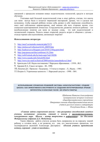 Образовательный портал «Мой университет» - www.moi-universitet.ru
                     Факультет «Реформа образования» - www.edu-reforma.ru

связанной с процессом познания новых педагогических технологий, средств и методов
обучения.
      Учитывая свой большой педагогический стаж и опыт работы, считаю, что школа
для меня всегда была и остается творческой мастерской. Думаю, что я сделала всё
возможное, чтобы каждый ребёнок познал себя, развил в себе творческие способности,
имел своё собственное мировоззрение, своё мнение обо всех сторонах жизни, стал
социально-адаптированной личностью. Сотрудничество, развитие личности ребенка – эти
всеобъемлющие понятия для меня не модные слова, это мой педагогический и
человеческий стержень. Радость новых открытий, радость встреч и общения с детьми –
отсюда черпаю свое вдохновение, жизненную энергию!

Использованная литература

1. http://area7.ru/metodic-material.php?2173
2. http://etelien.ru/Collection/62/62_00059.htm
3. http://kudryavceva.blogspot.com/2010/12/blog-post.html
4. http://pop.penza.net/doc/conferenc1/6.2.htm
5. http://schi9.minsk.edu.by/main.aspx?uid=94206
6. http://www.rusedu.info/Article942.html
7. http://www.nic-snail.ru/festival/2009/articles/zamoshnikova1.html
8. Арнольдов А.И. Наука постижения.// Народное образование. - 1998.-№5.
9. Бердяев Н.А. Смысл истории. - М., 1990.
10. Лихачев Д.С. Прошлое - будущему. // Статьи и очерки. - Л., Наука. - 1985.
11.Петров А. Утраченные ценности. //. Народный депутат. - 1990. - №8.




   ИСПОЛЬЗОВАНИЕ СПРАВОЧНО-ПРАВОВОЙ СИСТЕМЫ «КОНСУЛЬТАНТПЛЮС: СРЕДНЯЯ
  ШКОЛА» КАК ЭФФЕКТИВНОГО ИНСТРУМЕНТА В СОЗДАНИИ ИНТЕГРИРОВАННЫХ УРОКОВ
               ЛИТЕРАТУРЫ И КЛАССНЫХ ЧАСОВ (ИЗ ОПЫТА РАБОТЫ)


                                                       Шабанова Наталья Александровна
                                                        муниципальное вечернее (сменное)
                                                       общеобразовательное учреждение
                                            Открытая сменная общеобразовательная школа
                                                    учитель русского языка и литературы
                                                                Республика Коми, г. Инта

       «Главная задача современной школы – это раскрытие способностей каждого
ученика, воспитание личности, готовой к жизни в высокотехнологичном,
конкурентном мире. Школа – центр творчества и информации» (из Послания
Федеральному собранию Д.А. Медведева).
      Таким образом, работа учителя должна быть направлена не на передачу знаний
ребенку в готовом виде, а на развитие его ума, его мыслительных процессов, что
подтверждается аксиомой Александра Дистервега: «Плохой учитель преподносит
истину, хороший – учит ее находить».

                                              160
 