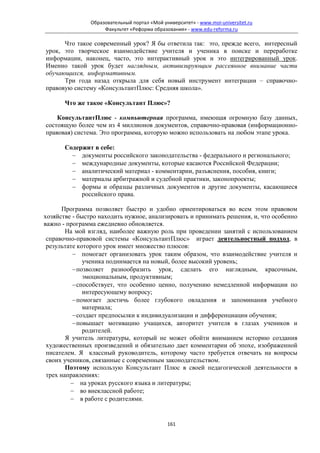 Образовательный портал «Мой университет» - www.moi-universitet.ru
                    Факультет «Реформа образования» - www.edu-reforma.ru

      Что такое современный урок? Я бы ответила так: это, прежде всего, интересный
урок, это творческое взаимодействие учителя и ученика в поиске и переработке
информации, наконец, часто, это интерактивный урок и это интегрированный урок.
Именно такой урок будет наглядным, активизирующим рассеянное внимание части
обучающихся, информативным.
      Три года назад открыла для себя новый инструмент интеграции – справочно-
правовую систему «КонсультантПлюс: Средняя школа».

       Что же такое «Консультант Плюс»?

    КонсультантПлюс - компьютерная программа, имеющая огромную базу данных,
состоящую более чем из 4 миллионов документов, справочно-правовая (информационно-
правовая) система. Это программа, которую можно использовать на любом этапе урока.

       Содержит в себе:
         − документы российского законодательства - федерального и регионального;
         − международные документы, которые касаются Российской Федерации;
         − аналитический материал - комментарии, разъяснения, пособия, книги;
         − материалы арбитражной и судебной практики, законопроекты;
         − формы и образцы различных документов и другие документы, касающиеся
            российского права.

       Программа позволяет быстро и удобно ориентироваться во всем этом правовом
хозяйстве - быстро находить нужное, анализировать и принимать решения, и, что особенно
важно - программа ежедневно обновляется.
        На мой взгляд, наиболее важную роль при проведении занятий с использованием
 справочно-правовой системы «КонсультантПлюс» играет деятельностный подход, в
 результате которого урок имеет множество плюсов:
          − помогает организовать урок таким образом, что взаимодействие учителя и
              ученика поднимается на новый, более высокий уровень;
          − позволяет разнообразить урок, сделать его наглядным, красочным,
              эмоциональным, продуктивным;
          − способствует, что особенно ценно, получению немедленной информации по
              интересующему вопросу;
          − помогает достичь более глубокого овладения и запоминания учебного
              материала;
          − создает предпосылки к индивидуализации и дифференциации обучения;
          − повышает мотивацию учащихся, авторитет учителя в глазах учеников и
              родителей.
        Я учитель литературы, который не может обойти вниманием историю создания
 художественных произведений и обязательно дает комментарии об эпохе, изображенной
 писателем. Я классный руководитель, которому часто требуется отвечать на вопросы
 своих учеников, связанные с современным законодательством.
        Поэтому использую Консультант Плюс в своей педагогической деятельности в
 трех направлениях:
         − на уроках русского языка и литературы;
         − во внеклассной работе;
         − в работе с родителями.


                                             161
 